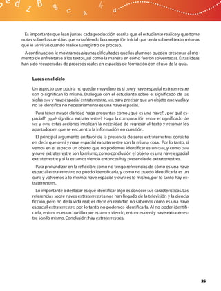Es importante que lean juntos cada producción escrita que el estudiante realice y que tome
notas sobre los cambios que va sufriendo la concepción inicial que tenía sobre el texto, mismas
que le servirán cuando realice su registro de proceso.
 A continuación le mostramos algunas diﬁcultades que los alumnos pueden presentar al mo-
mento de enfrentarse a los textos, así como la manera en cómo fueron solventadas. Éstas ideas
han sido recuperadas de procesos reales en espacios de formación con el uso de la guía.


     Luces en el cielo

     Un aspecto que podría no quedar muy claro es si OVNI y nave espacial extraterrestre
     son o signiﬁcan lo mismo. Dialogue con el estudiante sobre el signiﬁcado de las
     siglas OVNI y nave espacial extraterrestre, NEE, para precisar que un objeto que vuela y
     no se identiﬁca no necesariamente es una nave espacial.
       Para tener mayor claridad haga preguntas como ¿qué es una nave?, ¿por qué es-
     pacial?, ¿qué signiﬁca extraterrestre? Haga la comparación entre el signiﬁcado de
     NEE y OVNI, estas acciones implican la necesidad de regresar al texto y retomar los
     apartados en que se encuentra la información en cuestión.
       El principal argumento en favor de la presencia de seres extraterrestres consiste
     en decir que ovni y nave espacial extraterrestre son la misma cosa. Por lo tanto, si
     vemos en el espacio un objeto que no podemos identiﬁcar es un OVNI, y como OVNI
     y nave extraterrestre son lo mismo, como conclusión el objeto es una nave espacial
     extraterrestre y si la estamos viendo entonces hay presencia de extraterrestres.
       Para profundizar en la reﬂexión: como no tengo referencias de cómo es una nave
     espacial extraterrestre, no puedo identiﬁcarla, y como no puedo identiﬁcarla es un
     ovni, y volvemos a lo mismo: nave espacial y ovni es lo mismo, por lo tanto hay ex-
     traterrestres.
       Lo importante a destacar es que identiﬁcar algo es conocer sus características. Las
     referencias sobre naves extraterrestres nos han llegado de la televisión y la ciencia
     ﬁcción, pero no de la vida real; es decir, en realidad no sabemos cómo es una nave
     espacial extraterrestre, por lo tanto no podemos identiﬁcarla. Al no poder identiﬁ-
     carla, entonces es un ovni lo que estamos viendo, entonces ovni y nave extraterres-
     tre son lo mismo. Conclusión: hay extraterrestres.




                                                                                                  35
 