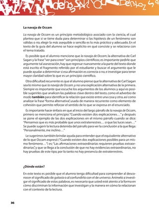 B
     La navaja de Occam

     La navaja de Occam es un principio metodológico asociado con la ciencia, el cual
     plantea que si se tiene duda para determinar si las hipótesis de un fenómeno son
     válidas o no, elegir la más asequible o sencilla es lo más práctico y adecuado. En el
     texto de la guía del alumno se hace explícito en qué consiste y se relaciona con
     el tema tratado.
       Es posible que el alumno mencione que la navaja de Occam, la alternativa de Carl
     Sagan y la frase “ver para creer” son principios cientíﬁcos; es importante pedirle que
     argumente tal aseveración, hay que regresar nuevamente a la parte del texto donde
     está escrito el fragmento referido por el estudiante y buscar el argumento que le
     puede ayudar a determinar si esa aﬁrmación es correcta o no, e investigar para tener
     mayor claridad sobre lo que es un principio cientíﬁco.
       Otra diﬁcultad recurrente es que el alumno piense que la alternativa de Carl Sagan
     sea lo mismo que la navaja de Occam, y no una explicación alternativa de la primera.
     Siempre es importante que escuche los argumentos de los alumnos y aquí es posi-
     ble sugerirles que analicen las palabras clave dentro del texto, como el adverbio de
     modo también para identiﬁcar la relación que existe entre una cosa y otra, así como
     analizar la frase “forma alternativa” usada de manera recurrente como elemento de
                                         ,
     cohesión que permite reforzar el sentido de lo que se expresa en el enunciado.
       Es importante hacer énfasis en que al inicio del largo párrafo de la navaja de Occam,
     primero se menciona el principio: “Cuando existen dos explicaciones…” y después
     se pone el ejemplo de las dos explicaciones en el mismo párrafo cuando se dice:
     “Pensemos que es más probable que unos extraterrestres… o que las luces sean…”
     Se puede sugerir la lectura detenida del párrafo para ver la conclusión a la que llega:
     “Personalmente, me inclino…”
       Le sugerimos también brindar ayuda para entender que el equivalente alternativo
     de lo que Occam expresó (“Cuando existen dos explicaciones posibles para un mis-
     mo fenómeno…”) es: “Las aﬁrmaciones extraordinarias requieren pruebas extraor-
     dinarias” y que se llega a la conclusión de que no hay evidencias extraordinarias, no
             ,
     hay pruebas de este tipo, por lo tanto no hay presencia de extraterrestres.



     ¿Dónde están?

     En este texto es posible que el alumno tenga diﬁcultad para comprender al desco-
     nocer el signiﬁcado de galaxia o al confundirlo con el de universo. Anímelo a investi-
     gar el signiﬁcado de estas palabras, es necesario que usted esté atento a la forma en
     cómo discriminan la información que investigan y la manera en cómo la relacionan
     con el contexto de la lectura.



36
 