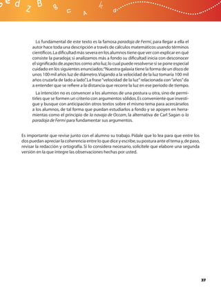Lo fundamental de este texto es la famosa paradoja de Fermi, para llegar a ella el
     autor hace toda una descripción a través de cálculos matemáticos usando términos
     cientíﬁcos. La diﬁcultad más severa en los alumnos tiene que ver con explicar en qué
     consiste la paradoja; si analizamos más a fondo su diﬁcultad inicia con desconocer
     el signiﬁcado de aspectos como año luz, lo cual puede resolverse si se pone especial
     cuidado en los siguientes enunciados:“Nuestra galaxia tiene la forma de un disco de
     unos 100 mil años luz de diámetro. Viajando a la velocidad de la luz tomaría 100 mil
     años cruzarla de lado a lado” La frase “velocidad de la luz” relacionada con “años” da
                                   .
     a entender que se reﬁere a la distancia que recorre la luz en ese periodo de tiempo.
       La intención no es convencer a los alumnos de una postura u otra, sino de permi-
     tirles que se formen un criterio con argumentos sólidos. Es conveniente que investi-
     gue y busque con anticipación otros textos sobre el mismo tema para acercárselos
     a los alumnos, de tal forma que puedan estudiarlos a fondo y se apoyen en herra-
     mientas como el principio de la navaja de Occam, la alternativa de Carl Sagan o la
     paradoja de Fermi para fundamentar sus argumentos.


Es importante que revise junto con el alumno su trabajo. Pídale que lo lea para que entre los
dos puedan apreciar la coherencia entre lo que dice y escribe, su postura ante el tema y, de paso,
revisar la redacción y ortografía. Si lo considera necesario, solicítele que elabore una segunda
versión en la que integre las observaciones hechas por usted.




                                                                                                     37
 