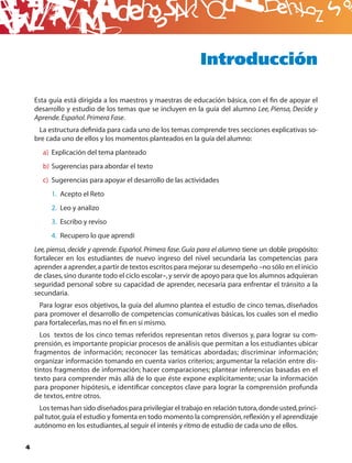 B
                                                             Introducción

    Esta guía está dirigida a los maestros y maestras de educación básica, con el ﬁn de apoyar el
    desarrollo y estudio de los temas que se incluyen en la guía del alumno Lee, Piensa, Decide y
    Aprende. Español. Primera Fase.
     La estructura deﬁnida para cada uno de los temas comprende tres secciones explicativas so-
    bre cada uno de ellos y los momentos planteados en la guía del alumno:
      a) Explicación del tema planteado
      b) Sugerencias para abordar el texto
      c) Sugerencias para apoyar el desarrollo de las actividades
         1. Acepto el Reto
         2. Leo y analizo
         3. Escribo y reviso
         4. Recupero lo que aprendí
    Lee, piensa, decide y aprende. Español. Primera fase. Guía para el alumno tiene un doble propósito:
    fortalecer en los estudiantes de nuevo ingreso del nivel secundaria las competencias para
    aprender a aprender, a partir de textos escritos para mejorar su desempeño –no sólo en el inicio
    de clases, sino durante todo el ciclo escolar–, y servir de apoyo para que los alumnos adquieran
    seguridad personal sobre su capacidad de aprender, necesaria para enfrentar el tránsito a la
    secundaria.
     Para lograr esos objetivos, la guía del alumno plantea el estudio de cinco temas, diseñados
    para promover el desarrollo de competencias comunicativas básicas, los cuales son el medio
    para fortalecerlas, mas no el ﬁn en sí mismo.
      Los textos de los cinco temas referidos representan retos diversos y, para lograr su com-
    prensión, es importante propiciar procesos de análisis que permitan a los estudiantes ubicar
    fragmentos de información; reconocer las temáticas abordadas; discriminar información;
    organizar información tomando en cuenta varios criterios; argumentar la relación entre dis-
    tintos fragmentos de información; hacer comparaciones; plantear inferencias basadas en el
    texto para comprender más allá de lo que éste expone explícitamente; usar la información
    para proponer hipótesis, e identiﬁcar conceptos clave para lograr la comprensión profunda
    de textos, entre otros.
     Los temas han sido diseñados para privilegiar el trabajo en relación tutora, donde usted, princi-
    pal tutor, guía el estudio y fomenta en todo momento la comprensión, reﬂexión y el aprendizaje
    autónomo en los estudiantes, al seguir el interés y ritmo de estudio de cada uno de ellos.

4
 