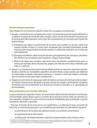 Recomendaciones generales
Para trabajar los cinco temas en relación tutora con sus grupos, se recomienda:
1. Estudiar –prioritariamente, con apoyo de un tutor– los temas de la guía de español del alumno
   y elaborar un guión de tutoría de cada uno para contar con las herramientas necesarias que
   le servirán para desempeñarse como tutor de sus estudiantes. Es necesario que el guión de
   tutoría incluya:
      a) Estrategias para lograr la comprensión de los textos, que pueden ser las que usted vivió
         cuando estudió el tema. Si conoce otras estrategias que considera importantes, puede
         incluirlas, pero asegurándose de probar primero su aplicación especíﬁca en el texto que
         esté analizando.
      b) Elementos de reﬂexión sobre el estudio del tema, principalmente los conceptos considera-
         dos difíciles y las estrategias que le ayudaron a lograr el aprendizaje.
      c) Material de apoyo que considere importante como herramienta complementaria para su
         tutoría; por ejemplo, libros, diccionarios, páginas de internet, entre otros materiales que
         estén a su alcance.
2. Apoye a sus estudiantes de manera personalizada y tome en cuenta las siguientes conside-
   raciones: atienda sus necesidades especíﬁcas de aprendizaje, aunque piense que debieron
   ser observadas en grados educativos anteriores, y respete su ritmo de trabajo y el tiempo
   que se necesite invertir para lograr comprensión.
3. Organice en el interior de cada grupo redes de tutoría, con base en la formación de estudian-
   tes tutores; características del grupo o grupos; tiempo de estudio, y participación de padres
   de familia, entre otros elementos que favorezcan el entorno educativo y el aprendizaje de
   los estudiantes.
Recomendaciones para abordar cada tema
La guía contiene los siguientes temas:1 El círculo de tiza; Oetzi, El hombre de hielo; El ser humano,
único perdedor; ¿Quién dirige a quién?, y A través de los ojos de la ciencia. Cada uno presenta un
reto especíﬁco, mediante el cual se conocen y practican habilidades que contribuyen a que los
estudiantes aprendan a aprender.
  Para que el estudio de los cinco temas sea signiﬁcativo y se obtenga el mayor provecho de
la lectura, se recomienda que guíe a sus estudiantes para practicar en cada texto lo siguiente:
      •      La identiﬁcación de las ideas que plantea el autor y su contexto comunicativo.
      •      La organización de la información.
      •      La elaboración de interpretaciones y opiniones argumentadas sobre el texto o tema.
1 En congruencia con uno de los principios básicos de la relación tutora, respecto del ritmo de construcción del aprendizaje de los estudiantes, se decidió sustituir la palabra sesión
  por tema, para evitar con eso que se obligue a concluir el trabajo con cada parte de la guía en el tiempo correspondiente a una sesión escolar. También es importante precisar
  que los títulos con los que se denominaron los temas no corresponden a los del programa de estudios.
                                                                                                                                                                                          5
 