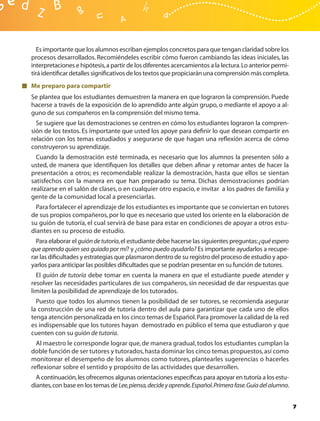 Es importante que los alumnos escriban ejemplos concretos para que tengan claridad sobre los
procesos desarrollados. Recomiéndeles escribir cómo fueron cambiando las ideas iniciales, las
interpretaciones e hipótesis, a partir de los diferentes acercamientos a la lectura. Lo anterior permi-
tirá identiﬁcar detalles signiﬁcativos de los textos que propiciarán una comprensión más completa.
Me preparo para compartir
Se plantea que los estudiantes demuestren la manera en que lograron la comprensión. Puede
hacerse a través de la exposición de lo aprendido ante algún grupo, o mediante el apoyo a al-
guno de sus compañeros en la comprensión del mismo tema.
  Se sugiere que las demostraciones se centren en cómo los estudiantes lograron la compren-
sión de los textos. Es importante que usted los apoye para deﬁnir lo que desean compartir en
relación con los temas estudiados y asegurarse de que hagan una reﬂexión acerca de cómo
construyeron su aprendizaje.
  Cuando la demostración esté terminada, es necesario que los alumnos la presenten sólo a
usted, de manera que identiﬁquen los detalles que deben aﬁnar y retomar antes de hacer la
presentación a otros; es recomendable realizar la demostración, hasta que ellos se sientan
satisfechos con la manera en que han preparado su tema. Dichas demostraciones podrían
realizarse en el salón de clases, o en cualquier otro espacio, e invitar a los padres de familia y
gente de la comunidad local a presenciarlas.
  Para fortalecer el aprendizaje de los estudiantes es importante que se conviertan en tutores
de sus propios compañeros, por lo que es necesario que usted los oriente en la elaboración de
su guión de tutoría, el cual servirá de base para estar en condiciones de apoyar a otros estu-
diantes en su proceso de estudio.
  Para elaborar el guión de tutoría, el estudiante debe hacerse las siguientes preguntas: ¿qué espero
que aprenda quien sea guiado por mí? y ¿cómo puedo ayudarlo? Es importante ayudarlos a recupe-
rar las diﬁcultades y estrategias que plasmaron dentro de su registro del proceso de estudio y apo-
yarlos para anticipar las posibles diﬁcultades que se podrían presentar en su función de tutores.
  El guión de tutoría debe tomar en cuenta la manera en que el estudiante puede atender y
resolver las necesidades particulares de sus compañeros, sin necesidad de dar respuestas que
limiten la posibilidad de aprendizaje de los tutorados.
  Puesto que todos los alumnos tienen la posibilidad de ser tutores, se recomienda asegurar
la construcción de una red de tutoría dentro del aula para garantizar que cada uno de ellos
tenga atención personalizada en los cinco temas de Español. Para promover la calidad de la red
es indispensable que los tutores hayan demostrado en público el tema que estudiaron y que
cuenten con su guión de tutoría.
  Al maestro le corresponde lograr que, de manera gradual, todos los estudiantes cumplan la
doble función de ser tutores y tutorados, hasta dominar los cinco temas propuestos, así como
monitorear el desempeño de los alumnos como tutores, plantearles sugerencias o hacerles
reﬂexionar sobre el sentido y propósito de las actividades que desarrollen.
  A continuación, les ofrecemos algunas orientaciones especíﬁcas para apoyar en tutoría a los estu-
diantes, con base en los temas de Lee, piensa, decide y aprende. Español. Primera fase. Guía del alumno.


                                                                                                           7
 
