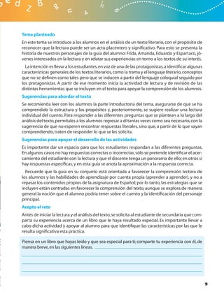 Tema planteado
En este tema se introduce a los alumnos en el análisis de un texto literario, con el propósito de
reconocer que la lectura puede ser un acto placentero y signiﬁcativo. Para esto se presenta la
historia de nuestros personajes de la guía del alumno: Frida, Amanda, Eduardo y Espartaco, jó-
venes interesados en la lectura y en relatar sus experiencias en torno a los textos de su interés.
  La intención es llevar a los estudiantes, en voz de una de las protagonistas, a identiﬁcar algunas
características generales de los textos literarios, como la trama y el lenguaje literario, conceptos
que no se deﬁnen como tales pero que se inducen a partir del lenguaje coloquial seguido por
los protagonistas. A partir de ese momento inicia la actividad de lectura y de revisión de las
distintas herramientas que se incluyen en el texto para apoyar la comprensión de los alumnos.
Sugerencias para abordar el texto
Se recomienda leer con los alumnos la parte introductoria del tema, asegurarse de que se ha
comprendido la estructura y los propósitos y, posteriormente, se sugiere realizar una lectura
individual del cuento. Para responder a las diferentes preguntas que se plantean a lo largo del
análisis del texto, permítales a los alumnos regresar a él tantas veces como sea necesario, con la
sugerencia de que no esperen encontrar respuestas literales, sino que, a partir de lo que vayan
comprendiendo, traten de responder lo que se les solicita.
Sugerencias para apoyar el desarrollo de las actividades
Es importante dar un espacio para que los estudiantes respondan a las diferentes preguntas.
En algunos casos no hay respuestas correctas o incorrectas, sólo se pretende identiﬁcar el acer-
camiento del estudiante con la lectura y que el docente tenga un panorama de ello; en otros sí
hay respuestas especíﬁcas, y en esta guía se anota la aproximación a la respuesta correcta.
  Recuerde que la guía en su conjunto está orientada a favorecer la comprensión lectora de
los alumnos y las habilidades de aprendizaje por cuenta propia (aprender a aprender), y no a
repasar los contenidos propios de la asignatura de Español; por lo tanto, las estrategias que se
incluyen están centradas en favorecer la comprensión del texto, aunque se explora de manera
general la noción que el alumno podría tener sobre el cuento y la identiﬁcación del personaje
principal.
Acepto el reto
Antes de iniciar la lectura y el análisis del texto, se solicita al estudiante de secundaria que com-
parta su experiencia acerca de un libro que le haya resultado especial. Es importante llevar a
cabo dicha actividad y apoyar al alumno para que identiﬁque las características por las que le
resulta signiﬁcativa esta práctica.

Piensa en un libro que hayas leído y que sea especial para ti; comparte tu experiencia con él, de
manera breve, en las siguientes líneas.




                                                                                                        9
 