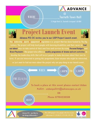 FRI 25/4/14
1.00PM
RSVP
To book a place at this event please contact Aidan
Pollitt - aidanpollitt@advancepss.co.uk
OR
Phone 07904230500
WHERE Toxteth Town Hall
15 High Park St, Toxteth Liverpool L8 8DX
Project Launch Event
Advance PSS CIC invites you to our LEEP Project Launch event.
The Leadership Experts Engagement Programme is a project that has been funded by The Big
Lottery. The project will help local people with learning disabilities and their carers to find
out about ways to take control of their own lives and services by using Personal Budgets and
Direct Payments. The project also offers a weekly programme of drama and arts activities to
develop the leadership skills that will assist people to make decisions about their own fu-
tures. If you are interested in joining this programme, know anyone who might be interested,
or just want to find out more about the project why not pop along to our launch event.
WHEN
This LEEP project is for people who live in post
code areas L1, L3-L8,L15, L17,L18, L19, L24
Advance PSS ...we like to
do things differently !
3.30PMTO
@
 