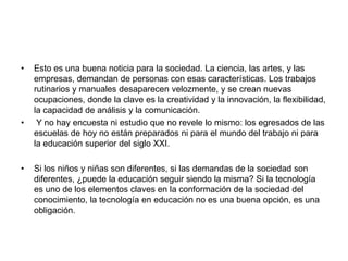 • Esto es una buena noticia para la sociedad. La ciencia, las artes, y las
empresas, demandan de personas con esas características. Los trabajos
rutinarios y manuales desaparecen velozmente, y se crean nuevas
ocupaciones, donde la clave es la creatividad y la innovación, la flexibilidad,
la capacidad de análisis y la comunicación.
• Y no hay encuesta ni estudio que no revele lo mismo: los egresados de las
escuelas de hoy no están preparados ni para el mundo del trabajo ni para
la educación superior del siglo XXI.
• Si los niños y niñas son diferentes, si las demandas de la sociedad son
diferentes, ¿puede la educación seguir siendo la misma? Si la tecnología
es uno de los elementos claves en la conformación de la sociedad del
conocimiento, la tecnología en educación no es una buena opción, es una
obligación.
 