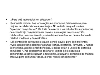 • ¿Para qué tecnologías en educación?
• Respuesta directa: Las tecnologías en educación deben usarse para
mejorar la calidad de los aprendizajes. No se trata de que los niños
"aprendan computación". Se trata de ofrecer a los estudiantes experiencias
de aprendizaje completamente nuevas, estrategias de construcción
colaborativa de conocimiento, centradas en la obtención de resultados de
calidad, medibles y demostrables.
• Los contenidos curriculares siguen siendo claves, pero son diferentes.
¿Qué sentido tiene aprender algunas fechas, biografías, fórmulas, y rutinas
de memoria, apenas entendiéndolas, si todas están a un clic de distancia
en Google? ¿No deberíamos destinar el tiempo de la escuela a
comprender, a contextualizar, a relacionar, a utilizar el contenido de manera
creativa para comunicar ideas, a crear nuevo conocimiento?
 