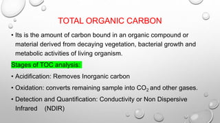 TOTAL ORGANIC CARBON
• Its is the amount of carbon bound in an organic compound or
material derived from decaying vegetation, bacterial growth and
metabolic activities of living organism.
Stages of TOC analysis:
• Acidification: Removes Inorganic carbon
• Oxidation: converts remaining sample into CO2 and other gases.
• Detection and Quantification: Conductivity or Non Dispersive
Infrared (NDIR)
 