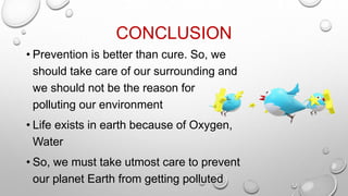CONCLUSION
• Prevention is better than cure. So, we
should take care of our surrounding and
we should not be the reason for
polluting our environment
• Life exists in earth because of Oxygen,
Water
• So, we must take utmost care to prevent
our planet Earth from getting polluted
 