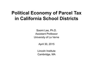 Political Economy of Parcel Tax
in California School Districts
Soomi Lee, Ph.D.
Assistant Professor
University of La Verne
April 30, 2015
Lincoln Institute
Cambridge, MA
 