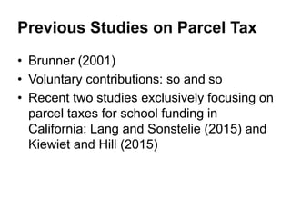 Previous Studies on Parcel Tax
• Brunner (2001)
• Voluntary contributions: so and so
• Recent two studies exclusively focusing on
parcel taxes for school funding in
California: Lang and Sonstelie (2015) and
Kiewiet and Hill (2015)
 
