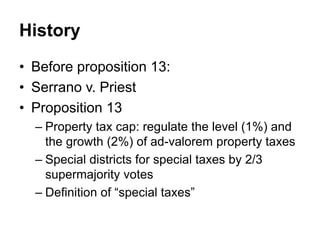 History
• Before proposition 13:
• Serrano v. Priest
• Proposition 13
– Property tax cap: regulate the level (1%) and
the growth (2%) of ad-valorem property taxes
– Special districts for special taxes by 2/3
supermajority votes
– Definition of “special taxes”
 