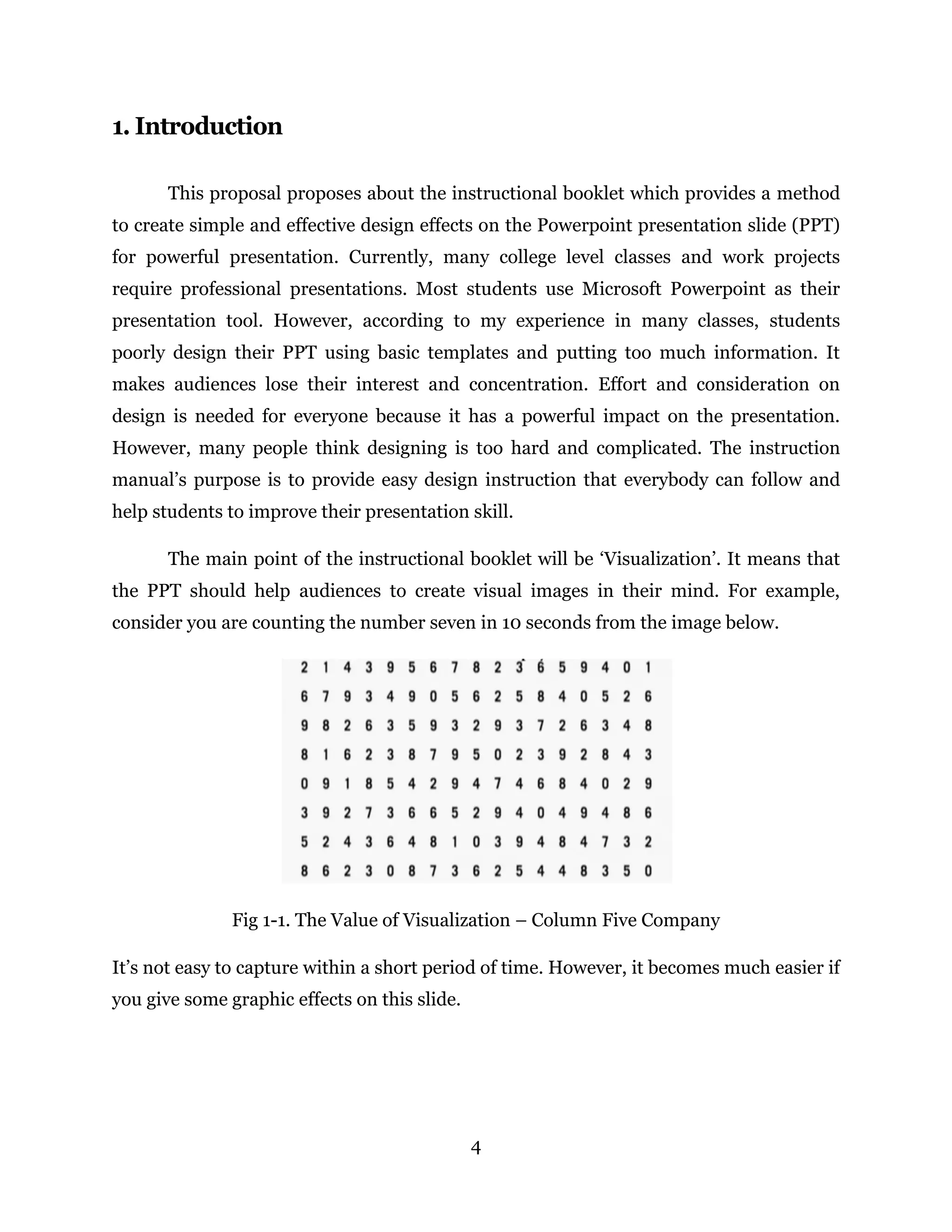 4
1. Introduction
This proposal proposes about the instructional booklet which provides a method
to create simple and effective design effects on the Powerpoint presentation slide (PPT)
for powerful presentation. Currently, many college level classes and work projects
require professional presentations. Most students use Microsoft Powerpoint as their
presentation tool. However, according to my experience in many classes, students
poorly design their PPT using basic templates and putting too much information. It
makes audiences lose their interest and concentration. Effort and consideration on
design is needed for everyone because it has a powerful impact on the presentation.
However, many people think designing is too hard and complicated. The instruction
manual’s purpose is to provide easy design instruction that everybody can follow and
help students to improve their presentation skill.
The main point of the instructional booklet will be ‘Visualization’. It means that
the PPT should help audiences to create visual images in their mind. For example,
consider you are counting the number seven in 10 seconds from the image below.
Fig 1-1. The Value of Visualization – Column Five Company
It’s not easy to capture within a short period of time. However, it becomes much easier if
you give some graphic effects on this slide.
 
