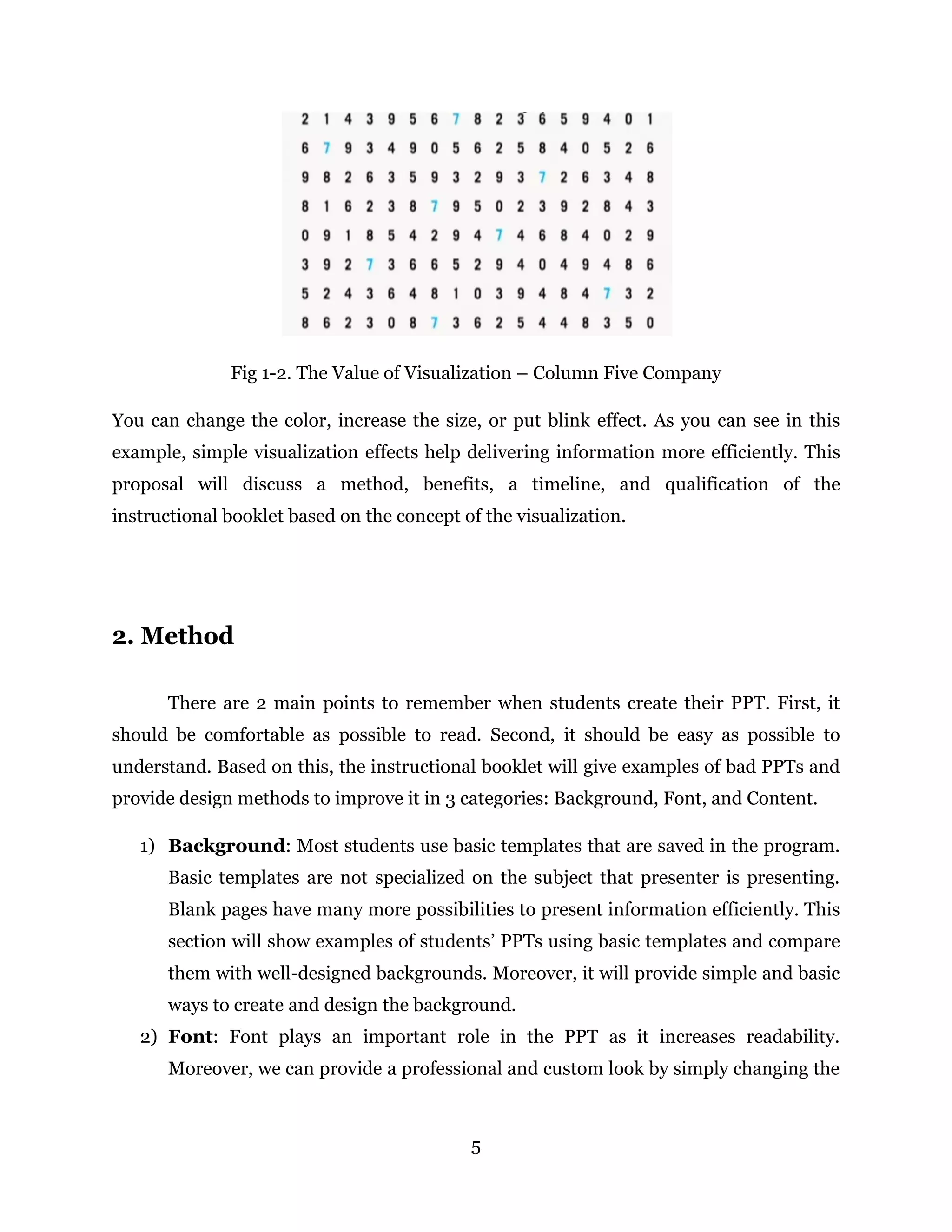 5
Fig 1-2. The Value of Visualization – Column Five Company
You can change the color, increase the size, or put blink effect. As you can see in this
example, simple visualization effects help delivering information more efficiently. This
proposal will discuss a method, benefits, a timeline, and qualification of the
instructional booklet based on the concept of the visualization.
2. Method
There are 2 main points to remember when students create their PPT. First, it
should be comfortable as possible to read. Second, it should be easy as possible to
understand. Based on this, the instructional booklet will give examples of bad PPTs and
provide design methods to improve it in 3 categories: Background, Font, and Content.
1) Background: Most students use basic templates that are saved in the program.
Basic templates are not specialized on the subject that presenter is presenting.
Blank pages have many more possibilities to present information efficiently. This
section will show examples of students’ PPTs using basic templates and compare
them with well-designed backgrounds. Moreover, it will provide simple and basic
ways to create and design the background.
2) Font: Font plays an important role in the PPT as it increases readability.
Moreover, we can provide a professional and custom look by simply changing the
 