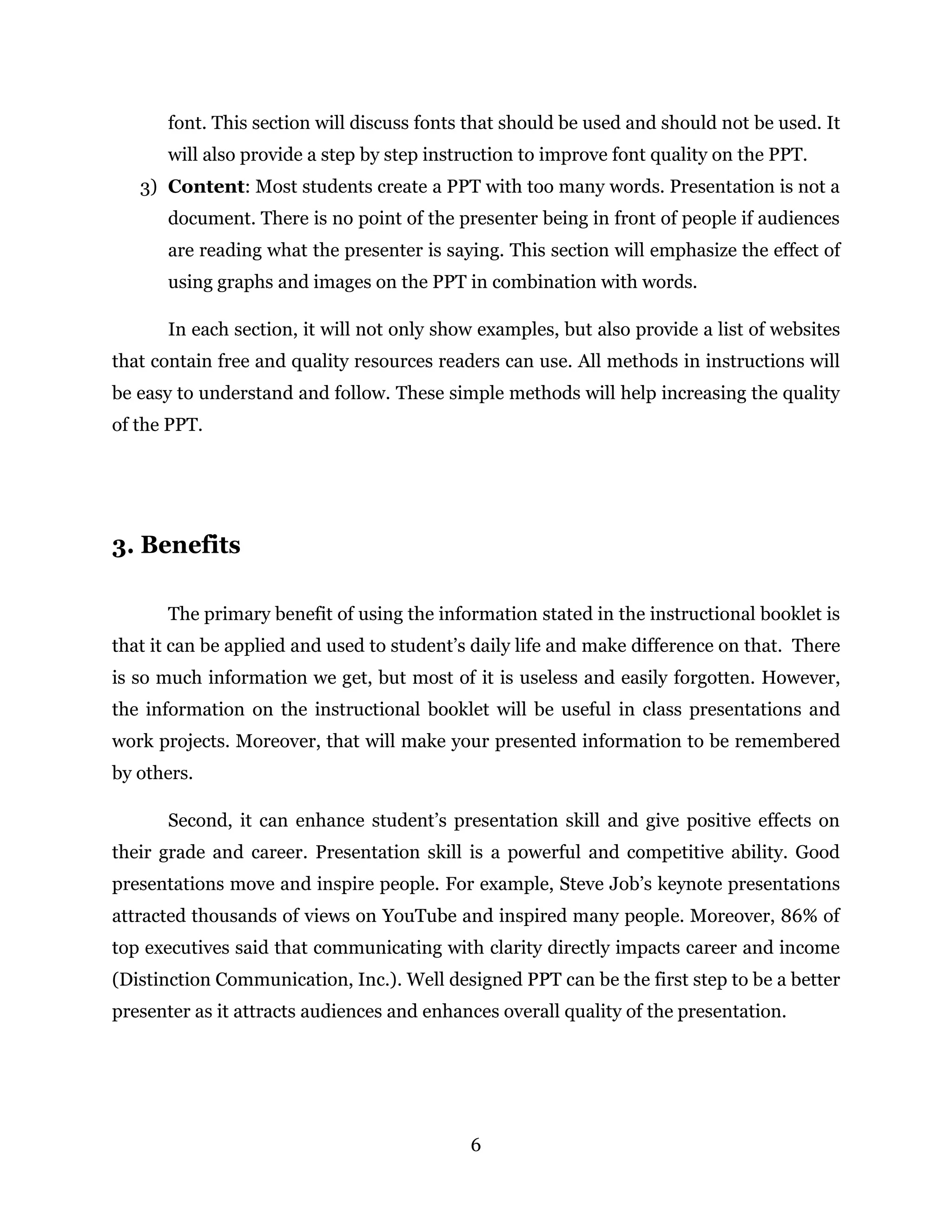 6
font. This section will discuss fonts that should be used and should not be used. It
will also provide a step by step instruction to improve font quality on the PPT.
3) Content: Most students create a PPT with too many words. Presentation is not a
document. There is no point of the presenter being in front of people if audiences
are reading what the presenter is saying. This section will emphasize the effect of
using graphs and images on the PPT in combination with words.
In each section, it will not only show examples, but also provide a list of websites
that contain free and quality resources readers can use. All methods in instructions will
be easy to understand and follow. These simple methods will help increasing the quality
of the PPT.
3. Benefits
The primary benefit of using the information stated in the instructional booklet is
that it can be applied and used to student’s daily life and make difference on that. There
is so much information we get, but most of it is useless and easily forgotten. However,
the information on the instructional booklet will be useful in class presentations and
work projects. Moreover, that will make your presented information to be remembered
by others.
Second, it can enhance student’s presentation skill and give positive effects on
their grade and career. Presentation skill is a powerful and competitive ability. Good
presentations move and inspire people. For example, Steve Job’s keynote presentations
attracted thousands of views on YouTube and inspired many people. Moreover, 86% of
top executives said that communicating with clarity directly impacts career and income
(Distinction Communication, Inc.). Well designed PPT can be the first step to be a better
presenter as it attracts audiences and enhances overall quality of the presentation.
 