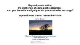 Beyond preservation:
the challenge of ecological restoration –
can you live with ambiguity or do you want to be in charge?
A practitioner turned researcher’s tale
Adrian Colston
A Dartmoor Blog https://adriancolston.wordpress.com
Twitter: @Dartmoor_AC
Email: ac766@exeter.ac.uk
 