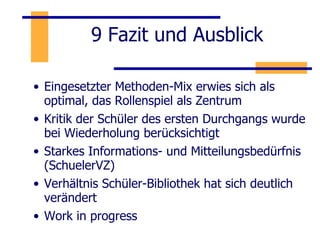 9 Fazit und Ausblick Eingesetzter Methoden-Mix erwies sich als optimal, das Rollenspiel als Zentrum  Kritik der Schüler des ersten Durchgangs wurde bei Wiederholung berücksichtigt Starkes Informations- und Mitteilungsbedürfnis (SchuelerVZ) Verhältnis Schüler-Bibliothek hat sich deutlich verändert Work in progress 