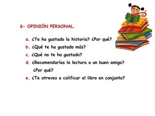 6- OPINIÓN PERSONAL.
a. ¿Te ha gustado la historia? ¿Por qué?
b. ¿Qué te ha gustado más?
c. ¿Qué no te ha gustado?
d. ¿Recomendarías la lectura a un buen amigo?
¿Por qué?
e. ¿Te atreves a calificar el libro en conjunto?

 