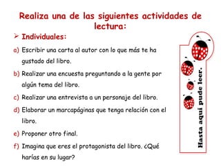 Realiza una de las siguientes actividades de
lectura:

 Individuales:

a) Escribir una carta al autor con lo que más te ha
gustado del libro.
b) Realizar una encuesta preguntando a la gente por
algún tema del libro.
c) Realizar una entrevista a un personaje del libro.
d) Elaborar un marcapáginas que tenga relación con el
libro.
e) Proponer otro final.
f) Imagina que eres el protagonista del libro. ¿Qué
harías en su lugar?

 