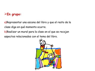 En grupo:
a)Representar una escena del libro y que el resto de la
clase diga en qué momento ocurre.
b)Realizar un mural para la clase en el que se recojan
aspectos relacionados con el tema del libro.

 