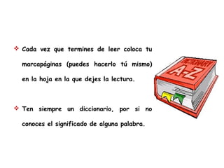  Cada vez que termines de leer coloca tu
marcapáginas (puedes hacerlo tú mismo)
en la hoja en la que dejes la lectura.

 Ten siempre un diccionario, por si no
conoces el significado de alguna palabra.

 