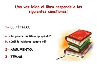Una vez leído el libro responde a las
siguientes cuestiones:

1- EL TÍTULO.
a. ¿Te parece un título apropiado?
b. ¿Cuál le hubieras puesto tú?

2- ARGUMENTO.
3- TEMAS.

 