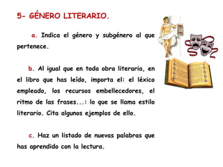 5- GÉNERO LITERARIO.
a. Indica el género y subgénero al que
pertenece.
b. Al igual que en toda obra literaria, en
el libro que has leído, importa el: el léxico
empleado, los recursos embellecedores, el
ritmo de las frases...: lo que se llama estilo
literario. Cita algunos ejemplos de ello.
c. Haz un listado de nuevas palabras que
has aprendido con la lectura.

 