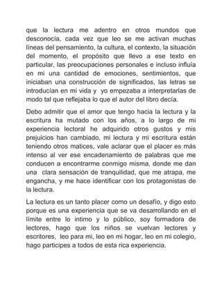 que la lectura me adentro en otros mundos que
desconocía, cada vez que leo se me activan muchas
líneas del pensamiento, la cultura, el contexto, la situación
del momento, el propósito que llevo a ese texto en
particular, las preocupaciones personales e incluso influía
en mi una cantidad de emociones, sentimientos, que
iniciaban una construcción de significados, las letras se
introducían en mi vida y yo empezaba a interpretarlas de
modo tal que reflejaba lo que el autor del libro decía.
Debo admitir que el amor que tengo hacia la lectura y la
escritura ha mutado con los años, a lo largo de mi
experiencia lectoral he adquirido otros gustos y mis
prejuicios han cambiado, mi lectura y mi escritura están
teniendo otros matices, vale aclarar que el placer es más
intenso al ver ese encadenamiento de palabras que me
conducen a encontrarme conmigo misma, donde me dan
una clara sensación de tranquilidad, que me atrapa, me
engancha, y me hace identificar con los protagonistas de
la lectura.
La lectura es un tanto placer como un desafío, y digo esto
porque es una experiencia que se va desarrollando en el
límite entre lo intimo y lo público, soy formadora de
lectores, hago que los niños se vuelvan lectores y
escritores, leo para mi, leo en mi hogar, leo en mi colegio,
hago participes a todos de esta rica experiencia.

 