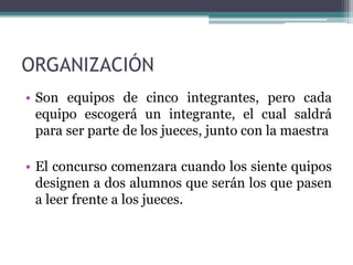ORGANIZACIÓN 
• Son equipos de cinco integrantes, pero cada 
equipo escogerá un integrante, el cual saldrá 
para ser parte de los jueces, junto con la maestra 
• El concurso comenzara cuando los siente quipos 
designen a dos alumnos que serán los que pasen 
a leer frente a los jueces. 
 