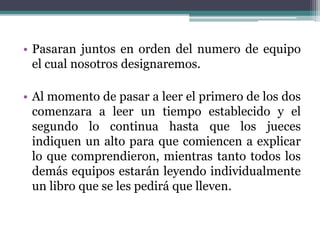 • Pasaran juntos en orden del numero de equipo 
el cual nosotros designaremos. 
• Al momento de pasar a leer el primero de los dos 
comenzara a leer un tiempo establecido y el 
segundo lo continua hasta que los jueces 
indiquen un alto para que comiencen a explicar 
lo que comprendieron, mientras tanto todos los 
demás equipos estarán leyendo individualmente 
un libro que se les pedirá que lleven. 
 