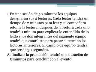 • En una sesión de 50 minutos los equipos 
designaran sus 2 lectores. Cada lector tendrá un 
tiempo de 2 minutos para leer y su compañero 
retome la lectura, después de la lectura cada uno 
tendrá 1 minuto para explicar lo entendido de lo 
leído y los dos integrantes del siguiente equipo 
tendrá que estar listo para pasar al termino los 
lectores anteriores. El cambio de equipo tendrá 
que ser de 30 segundos. 
Al finalizar la premiación tendrá una duración de 
5 minutos para concluir con el evento. 
 