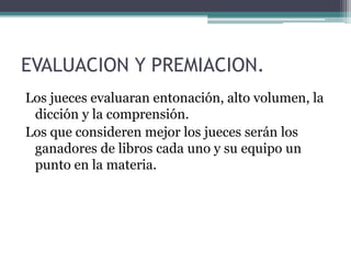 EVALUACION Y PREMIACION. 
Los jueces evaluaran entonación, alto volumen, la 
dicción y la comprensión. 
Los que consideren mejor los jueces serán los 
ganadores de libros cada uno y su equipo un 
punto en la materia. 
 