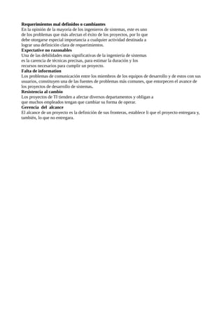 Requerimientos mal definidos o cambiantesRequerimientos mal definidos o cambiantes
En la opinión de la mayoría de los ingenieros de sistemas, este es uno
de los problemas que más afectan el éxito de los proyectos, por lo que
debe otorgarse especial importancia a cualquier actividad destinada a
lograr una definición clara de requerimientos.
Expectative no razonables
Una de las debilidades mas significativas de la ingeniería de sistemas
es la carencia de técnicas precisas, para estimar la duración y los
recursos necesarios para cumplir un proyecto.
Falta de information
Los problemas de comunicación entre los miembros de los equipos de desarrollo y de estos con sus
usuarios, constituyen una de las fuentes de problemas más comunes, que entorpecen el avance de
los proyectos de desarrollo de sistemas.
Resistencia al cambio
Los proyectos de TI tienden a afectar diversos departamentos y obligan a
que muchos empleados tengan que cambiar su forma de operar.
Gerencia del alcance
El alcance de un proyecto es la definición de sus fronteras, establece li que el proyecto entregara y,
también, lo que no entregara.
 