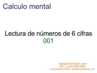 Calculo mental Colegio Marista San José 4ºC – Curso 2008-2009 Luis Gutiérrez Martín - lgm@maristasleon.com Lectura de números de 6 cifras 001 