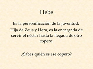 Hebe Es la personificación de la juventud.  Hija de Zeus y Hera, es la encargada de servir el néctar hasta la llegada de otro copero. ¿Sabes quién es ese copero? 