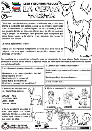 actiludis.comLOS PLACERES DEL ORO, GRO.
LEER Y ESCRIBIR FÁBULAS
2
2. Continúa este relato en tu cuaderno:
Un día una tortuga se encontró con un correcaminos
entoces...
Habían quedado de acuerdo para...
Al final sucedió que...
1. Contesta estas preguntas en tu cuaderno:
¿Quiénes son los personajes de la fábula?
¿Qué hacía la cierva?
¿Qué hicieron las personas?
¿Qué dijo la cierva al final?
¿Cuál es la moraleja de esta fábula?
Cierta vez, una cierva tuerta, pastaba a orillas del mar, y para estar
atenta al ambiente del peligro, usaba su ojo intacto observando
hacia la tierra contra la posible llegada de los cazadores, y el lado
que carecía del ojo, en dirección al mar, pues de allí, no esperaba
ningún peligro. Sin embargo, unas personas que navegaban por
dicho lugar, vieron a la cierva, y sin pensarlo dos veces, la
atacaron con dardos.
La cierva agonizando, se dijo:
"¡Pobre de mí! Vigilaba tenazmente la tierra que creía llena de
peligros, y al mar, que consideraba un pacífico refugio, me ha
brindado un triste fin."
LA CIERVA
TUERTA
LA CIERVA
TUERTA
4. Fíjate e inventa más palabras
+ =
espanta pájaros espantapájaros
La moraleja es la enseñanza o lección que se desprende de una fábula. Pude aparecer al
principio o al final de la historia y algunas veces, se tiene que entender aunque no esté escrita
como tal en el texto.
3. Inventa enunciados con
las siguientes palabras:
VENADO - ÁGIL
CAZADOR - RIFLE
LIEBRE - SALTA
LANCHA - AGUA
5. En tu cuaderno describe a
estos personajes con varios
adjetivos, tambén escribe qué
hacen, qué comen y todo lo
que sepas de ellos.
 