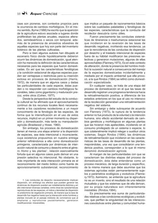 10 Arqueo·Ciencias
ceas son pioneras, son contextos propicios para
la ocurrencia de cambios morfológicos. En el mis-
mo sentido, Byrne (1988) ha escrito que la aparición
de la agricultura estuvo asociada a lugares donde
proliferaban las plantas anuales, espacios altera-
dos, semidesérticos o secos con temporal, ade-
más de la presencia de ancestros silvestres de
aquellas especies que hoy son parte del inventario
botánico de las plantas cultivadas.
Pero si bien algunos autores han dibujado el
escenario físico donde hipotéticamente debieron
ocurrir las dinámicas de domesticación, igual aten-
ción ha merecido la definición de las características
necesarias para las especies que fueron domesti-
cadas. Es así que las características fenológicas
y la condición estacional de algunas especies pue-
den ser ventajosas o restrictivas para su inserción
exitosa en procesos de domesticación (Harris,
1972), de manera que en algunos casos y dadas
las particularidades de cada especie, éstas pue-
den o no responder con cambios morfológicos fa-
vorables, tales como gigantismo y maduración pre-
coz, entre otros (Cohen, 1977).
Desde la perspectiva del estudio de la conduc-
ta cultural se ha afirmado que el aprovechamiento
continuo de los recursos locales llevó necesaria-
mente a los cazadores recolectores a un mayor
conocimiento de la fenología de las especies, de
forma que la intensificación en el uso de estos
recursos, implicó en un primer momento su disper-
sión y domesticación, más tarde su manipulación
agrícola (Braidwood y Howe, 1960).
Sin embargo, los procesos de domesticación
tienen al menos una etapa anterior a la dispersión
de especies, sea ésta intencional o inconsciente,
cuya existencia propusimos en nuestra entrega
anterior refiriéndonos a ella como domesticación
primigenia, caracterizada por dinámicas de inter-
acción natural de consumo y desecho entre el géne-
ro Homo y las plantas1
, relación esencialmente
fortuita que en algunos casos pudo derivar en una
presión selectiva no intencional. No obstante, lo
más importante de esta interacción primaria es el
reconocimiento del medio biótico como fuente de
aprovisionamiento subsistencial, reconocimiento
que implica un paquete de razonamientos básicos
sobre las cualidades paladables y fenológicas de
las especies, características que la conducta del
recolector descubría como útiles.
Fueron precisamente las conductas sistemá-
ticas de itinerancia o trashumancia estacional las
que incidieron en la reversión de las tasas de
desarrollo negativas, invirtiendo esa tendencia, ya
que la reincidencia de las conductas de dispersión
por desecho y el traslado intencional de especies
fuera de su hábitat modificaron las presiones se-
lectivas y generaron mutaciones, algunas de ellas
aprovechables (Flannery,1973). Es en este contexto
de alteración, donde la presencia del hombre modi-
ficó la sucesión natural a consecuencia del manejo
de la especies domesticadas incidentalmente y
mediada por el impacto ambiental que ella provo-
có, a la que Rindos (1984) se refirió como domesti-
cación especializada.
En cualquier caso, se trata de una etapa del
proceso de domesticación en el que las tasas de
desarrollo registran una progresiva tendencia hacia
la retroalimentación positiva, a diferencia de los
estadios anteriores en los que el uso no intensivo
de la recolección generaban una retroalimentación
negativa del sistema.
Sin embargo y debe subrayarse de acuerdo
con Flannery (1973), la ruptura de la tendencia
anterior no fue producto de la voluntad o la intención
humana, sino efecto accidental derivado de cam-
bios genéticos y morfológicos en algunas plantas
que las hicieron más apetecibles, incidiendo en el
consumo privilegiado de un sistema o especie, lo
que colateralmente implicó relegar o sustituir otros
sistemas. Según Rindos (1984), las dinámicas
de retroalimentación que incidieron en las caracte-
rísticas de las tasas de desarrollo de las plantas,
mejorándolas, una vez que consolidaron una ten-
dencia positiva, corresponden a lo que él mismo
denominó domesticación agrícola.
Al margen de las particularidades con que se
caractericen las distintas etapas del proceso de
domesticación, ésta debe entenderse como un
proceso mecánico, de larga duración y específico,
de la misma manera que debe asumirse que los
sistemas agrícolas están permanentemente suje-
tos a parámetros ecológicos y evolutivos (Flanne-
ry,1973). Asimismo, se entiende que la agricultura
no es un invento, sino el resultado de una relación
mutualista y que los sistemas que de ella derivan,
por su propia naturaleza son inherentemente
inestables (Rindos,1984).
Es precisamente esa suma de particularida-
des relativas a las condiciones ecológicas y evoluti-
vas, que perfilan la singularidad de las interaccio-
nes coevolutivas entre plantas y comunidad huma-
1. Las conductas de desecho necesariamente implican
dispersión, sin embargo los efectos que pueden generar las
dinámicas de dispersión pueden ser notablemente distintos y en
ello intervienen diversas variables, entre otras las características
reproductivas de las especies, el índice y densidad de dispersión
vs predominio de vegetación primaria, de manera que la tasa de
desarrollo fue negativa hasta que la interacción entre hombres y
plantas incrustó en el paisaje módulos de convivencia que al
ampliarse y reproducirse paulatinamente, generaron
modificaciones irreversibles.
 