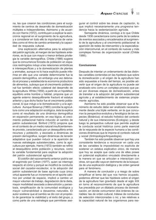 Arqueo·Ciencias 11
na, las que crearon las condiciones para el surgi-
miento de centros de desarrollo de domesticación
múltiples e independientes. Asimismo y de acuer-
do con Harris (1972), contribuyen a explicar la asin-
cronía regional en el surgimiento de la agricultura,
y a considerar en todo ello la importancia de varia-
bles como el ritmo de cambio ambiental y la capaci-
dad de respuesta cultural.
Una explicación alternativa para la adopción
del patrón agrícola, al margen de las hipótesis ante-
riores, es la que con mayor o menor énfasis privile-
gia la variable demográfica. Childe (1986) sugiere
que la concurrencia forzada de población en espa-
cios restringidos indujo a las relaciones simbióticas
e interespecíficas y a la domesticación de plantas
y animales, aunque no lo hace explícito puede infe-
rirse en ello que una variable determinante fue la
presión demográfica, sin embargo una vez detona-
do el proceso y establecida la economía productora
de alimentos, subraya que el crecimiento poblacio-
nal fue también efecto colateral del desarrollo de
la agricultura. White (1959), a partir de un hipotético
equilibrio entre hombre y hábitat, propone que un
agente externo desequilibrante fracturó el estatus
anterior y que dicho factor fue el crecimiento pobla-
cional, lo que indujo a la domesticación y a la agri-
cultura. Aunque Boserup (1965) concibe la agricul-
tura como una adaptación ecológica, ésta la explica
como el resultado de una dinámica demográfica
en expansión permanente; en esa lógica, el creci-
miento poblacional habría inducido al cambio de
patrón subsistencial. Binford (1972) propone que
en el contexto de un medio natural insuficientemen-
te provisto, caracterizado por un desequilibrio entre
recursos y población, y asociado a dinámicas de
presión demográfica, surgen dinámicas de tensión
adaptativa que pueden inducir a la aparición de
nuevas estrategias subsistenciales, como la agri-
cultura por ejemplo. Harris (1972) también se refirió
al desequilibrio entre población y recursos, como
la variable fundamental para explicar la adopción
del patrón subsistencial agrícola.
El colofón del razonamiento anterior podría ser
el esgrimido por Cohen (1977), quien se interrogó
respecto al cómo y porqué se modificó la conducta
social del cazador-recolector, si la adopción del
patrón subsistencial de base agrícola cuya única
virtud aparente fue un incremento en el aporte caló-
rico por unidad de espacio, implicó a cambio un
mayor volumen de trabajo, degradación de la dieta,
mayor morbilidad asociada a desnutrición y parasi-
tosis, simplificación de la comunidad ecológica y
mayor vulnerabilidad a desastres naturales. El
autor sostiene que el cambio se dio con el propósi-
to de garantizar la viabilidad y el éxito del grupo, y
como parte de una estrategia que permitiese ase-
gurar el control sobre las áreas de captación, lo
que implicó necesariamente una progresiva ten-
dencia hacia la sedentarización agrícola.
Semejante dinámica, condujo a lo que Childe
desde 1936 caracterizara como parte de la cadena
de eventos asociados y encadenados al surgimien-
to de la agricultura y al crecimiento poblacional: la
aparición de redes de intercambio y la especializa-
ción intercomunal, en el contexto de nuevas y más
complejas formas de organización social (Childe
1986).
Conclusiones
Después de intentar un ordenamiento de las distin-
tas variables contenidas en las hipótesis que sobre
la domesticación y el origen de la agricultura han
sido expuestas a través del tiempo, es posible ad-
vertir que el origen de la agricultura no puede ser
analizado sino como un complejo proceso que pa-
só por diversas etapas de domesticación, antes
de transitar a la adopción del patrón subsistencial
agrícola y al establecimiento de sistemas propia-
mente agrícolas.
Asimismo ha sido posible observar que el fe-
nómeno de estudio debe ser analizado necesaria-
mente desde una triple vertiente, en la que concu-
rran la perspectiva evolutiva y fenológica de las es-
pecies (Botánica); el estudio holístico del contexto
natural y de sus interacciones (Ecología); y desde
luego la perspectiva cultural que permite explicar
la conducta social histórica como parte esencial
de la respuesta de la especie humana a las condi-
ciones dinámicas que le impone el contexto natural
y social (Antropología/Arqueología).
También ha sido posible observar que hay una
consistente tendencia a reconocer en cada una
de las variables la imposibilidad no explícita de
sostener un estatus explicativo único, de manera
que hoy se acepta que cada una de ellas posee
un potencial explicativo vinculado directamente a
la manera en que se articulan e interactúan con
otras, sin que ello vaya en detrimento de la búsque-
da de una explicación dialógica y de orden general
para el fenómeno.
A manera de conclusión y a riesgo de sobre
simplificar el tema del que nos hemos ocupado,
podemos afirmar que las hipótesis sobre el origen
de la agricultura han gravitado desde el siglo XIX
en torno al reconocimiento de que la agricultura
fue precedida por un dilatado proceso de domesti-
cación, en donde concurrieron dos órdenes de va-
riables: las de orden cultural, trátese de conductas
de selección intencionadas o no; y las relativas a
la capacidad natural de los organismos para res-
 