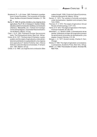 Arqueo·Ciencias 13
Braidwood, R. J. y B. Howe. 1960. Prehistoric investiga-
tions in Iraquí Kurdistan. The University of Chicago
Press, Studies inAncient Oriental Civilization, 31. 184
pp.
Byrne, R. 1988. El cambio climático y los orígenes de la
agricultura. Pp.27-40, in Coloquio V. Gordon Childe:
estudios sobre la revolución neolítica y la revolución
urbana (L. Manzanilla, ed.). Instituto de Investiga-
cionesAntropológicas, Universidad NacionalAutóno-
ma de México, México. 412 pp.
Clark, J. G. D. 1952. Prehistoric Europe: the economic
basis. The Philosophical Library, New York. 349 pp.
Cohen, M. N. 1977. The food crisis in Prehistory: overpo-
pulation and the origins of agriculture/La crisis alimen-
taria de la prehistoria: la superpoblación y los orígenes
de la agricultura (F. Santos Fontenla, trad.). Alianza
Editorial, ColecciónAlianza Universidad, 2a
reimpre-
sión: 1987, Madrid. 327 pp.
Childe, V. G. 1986. Los orígenes de la civilización (Man
makes himself, 1936). Fondo de Cultura Económica,
Colección Breviarios 92, México. 291pp.
Darwin, C. 1874. The variation of animals and plants
under domestication. Appleton and company, New
York (1900).
Flannery, K. V. 1973. The origins of agriculture. Annual
Review of Anthropology, 2:271-310.
Harris, D. R. 1972. The origins of agriculture in the tropics.
American Scientist, 60:180-193.
Mirambell, L. y L. Morett A.2006. La domestcación de las
plantas: preámbulo al origen de la agicultura (ensayo
de aproximación al proceso de domesticación y sus
etapas).Arqueo·Ciencias, 2:31-38.
Morgan, L. H. 1877. Ancient society. Charles H. Kerr,
Chicago.
Rindos, D. 1984. The origins of agriculture: an evolutiona-
ry perspective. Academic Press, New York. 325 pp.
White, L.A. 1959. The evolution of culture. McGraw Hill,
New York.
 