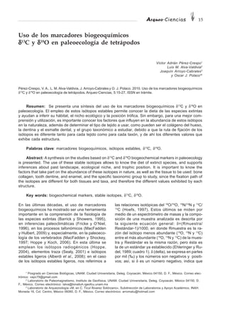 Arqueo·Ciencias 15
Uso de los marcadores biogeoquímicos
δδδδδ13
C y δδδδδ18
O en paleoecología de tetrápodos
Víctor Adrián Pérez-Crespo1
Luís M. Alva-Valdivia2
Joaquín Arroyo-Cabrales3
y Oscar J. Polaco3†
Pérez-Crespo, V. A., L. M. Alva-Valdivia, J. Arroyo-Cabrales y O. J. Polaco. 2010. Uso de los marcadores biogeoquímicos
δ13
C y δ18
O en paleoecología de tetrápodos. Arqueo·Ciencias, 5:15-27. ISSN en trámite.
Resumen: Se presenta una síntesis del uso de los marcadores biogeoquímicos δ13
C y δ18
O en
paleoecología. El empleo de estos isótopos estables permite conocer la dieta de las especies extintas
y ayudan a inferir su hábitat, el nicho ecológico y la posición trófica. Sin embargo, para una mejor com-
prensión y utilización, es importante conocer los factores que influyen en la abundancia de estos isótopos
en la naturaleza, además de determinar el tipo de tejido a usar, como pueden ser el colágeno del hueso,
la dentina y el esmalte dental, y el grupo taxonómico a estudiar, debido a que la ruta de fijación de los
isótopos es diferente tanto para cada tejido como para cada taxón, y de ahí los diferentes valores que
exhibe cada estructura.
Palabras clave: marcadores biogeoquímicos, isótopos estables, δ13
C, δ18
O.
Abstract: A synthesis on the studies based on δ13
C and δ18
O biogeochemical markers in paleoecology
is presented. The use of these stable isotopes allows to know the diet of extinct species, and supports
inferences about past landscape, ecological niche, and trophic position. It is important to know the
factors that take part on the abundance of these isotopes in nature, as well as the tissue to be used: bone
collagen, tooth dentine, and enamel, and the specific taxonomic group to study, since the fixation path of
the isotopes are different for both tissues and taxa, and therefore the different values exhibited by each
structure.
Key words: biogeochemical markers, stable isotopes, δ13
C, δ18
O.
En las últimas décadas, el uso de marcadores
biogeoquímicos ha mostrado ser una herramienta
importante en la comprensión de la fisiología de
las especies extintas (Barrick y Showers, 1995),
en inferencias paleoclimáticas (Fricke y O’Niel,
1996), en los procesos tafonómicos (MacFadden
y Hulbert, 2009) y, especialmente, en la paleoeco-
logía de los vertebrados (MacFadden y Shockey,
1997; Hoppe y Koch, 2006). En esta última se
emplean los isótopos radiogénicos (Hoppe,
2004), elementos traza (Sealy, 2001) e isótopos
estables ligeros (Alberdi et al., 2008); en el caso
de los isótopos estables ligeros, nos referimos a
las relaciones isotópicas del 18
O/16
O, 15
N/14
N y 13
C/
12
C (Hoefs, 1997). Estos últimos se miden por
medio de un espectrómetro de masas y la compo-
sición de una muestra analizada es descrita por
la siguiente ecuación general: δ=(Rmuestra/
Restándar-1)/1000, en donde Rmuestra es la ra-
zón del isótopo menos abundante (18
O, 15
N y 13
C)
entre el más abundante (16
O, 14
N y 12
C) de la mues-
tra y Restándar es la misma razón, pero ésta es
la de un estándar ya establecido (Ehleringer y Ru-
del, 1989; cuadro 1). δ (delta), se expresa en partes
por mil (‰) y los números son negativos y positi-
vos; así, si δ es un número negativo, indica que
1
Posgrado en Ciencias Biológicas, UNAM. Ciudad Universitaria, Deleg. Coyoacán, México 04150, D. F., México. Correo elec-
trónico: vapc79@gmail.com
2
Laboratorio de Paleomagnetismo, Instituto de Geofísica, UNAM. Ciudad Universitaria, Deleg. Coyoacán, México 04150, D.
F., México. Correo electrónico: lalva@tonatiuh.igeofcu.unam.mx
3
Laboratorio de Arquezoología «M. en C. Ticul Álvarez Solórzano», Subdirección de Laboratorios y Apoyo Académico, INAH.
Moneda 16, Col. Centro, México 06060, D. F., México. Correo electrónico: arromatu@hotmail.com
 