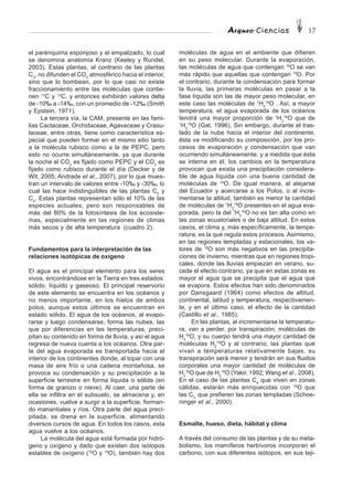 Arqueo·Ciencias 17
el parénquima esponjoso y el empalizado, lo cual
se denomina anatomía Kranz (Keeley y Rundel,
2003). Estas plantas, al contrario de las plantas
C3
, no difunden el CO2
atmosférico hacia el interior,
sino que lo bombean, por lo que casi no existe
fraccionamiento entre las moléculas que contie-
nen 13
C y 12
C, y entonces exhibirán valores delta
de -10‰ a -14‰, con un promedio de -12‰ (Smith
y Epstein, 1971).
La tercera vía, la CAM, presente en las fami-
lias Cactaceae, Orchidaceae, Agavaceae y Crasu-
laceae, entre otras, tiene como característica es-
pecial que pueden formar en el mismo sitio tanto
a la molécula rubisco como a la de PEPC, pero
esto no ocurre simultáneamente, ya que durante
la noche el CO2
es fijado como PEPC y el CO2
es
fijado como rubisco durante el día (Decker y de
Wit, 2005; Andrade et al., 2007), por lo que mues-
tran un intervalo de valores entre -10‰ y -30‰, lo
cual las hace indistinguibles de las plantas C3
y
C4
. Estas plantas representan sólo el 10% de las
especies actuales, pero son responsables de
más del 80% de la fotosíntesis de los ecosiste-
mas, especialmente en las regiones de climas
más secos y de alta temperatura (cuadro 2).
Fundamentos para la interpretación de las
relaciones isotópicas de oxígeno
El agua es el principal elemento para los seres
vivos, encontrándose en la Tierra en tres estados:
sólido, líquido y gaseoso. El principal reservorio
de este elemento se encuentra en los océanos y
no menos importante, en los hielos de ambos
polos, aunque estos últimos se encuentran en
estado sólido. El agua de los océanos, al evapo-
rarse y luego condensarse, forma las nubes, las
que por diferencias en las temperaturas, preci-
pitan su contenido en forma de lluvia, y así el agua
regresa de nueva cuenta a los océanos. Otra par-
te del agua evaporada es transportada hacia el
interior de los continentes donde, al topar con una
masa de aire frío o una cadena montañosa, se
provoca su condensación y su precipitación a la
superficie terrestre en forma liquida o sólida (en
forma de granizo o nieve). Al caer, una parte de
ella se infiltra en el subsuelo, se almacena y, en
ocasiones, vuelve a surgir a la superficie, forman-
do manantiales y ríos. Otra parte del agua preci-
pitada, se drena en la superficie, alimentando
diversos cursos de agua. En todos los casos, esta
agua vuelve a los océanos.
La molécula del agua está formada por hidró-
geno y oxígeno y dado que existen dos isótopos
estables de oxígeno (16
O y 18
O), también hay dos
moléculas de agua en el ambiente que difieren
en su peso molecular. Durante la evaporación,
las moléculas de agua que contengan 16
O se van
más rápido que aquellas que contengan 18
O. Por
el contrario, durante la condensación para formar
la lluvia, las primeras moléculas en pasar a la
fase líquida son las de mayor peso molecular, en
este caso las moléculas de 1
H2
18
O . Así, a mayor
temperatura, el agua evaporada de los océanos
tendrá una mayor proporción de 1
H2
16
O que de
1
H2
18
O (Gat, 1996). Sin embargo, durante el tras-
lado de la nube hacia el interior del continente,
ésta va modificando su composición, por los pro-
cesos de evaporación y condensación que van
ocurriendo simultáneamente, y a medida que ésta
se interna en él, los cambios en la temperatura
provocan que exista una precipitación considera-
ble de agua líquida con una buena cantidad de
moléculas de 18
O. De igual manera, al alejarse
del Ecuador y acercarse a los Polos, o al incre-
mentarse la altitud, también es menor la cantidad
de moléculas de 1
H2
18
O presentes en el agua eva-
porada, pero la del 1
H2
16
O no es tan alta como en
las zonas ecuatoriales o de baja altitud. En estos
casos, el clima y, más específicamente, la tempe-
ratura, es la que regula estos procesos. Asimismo,
en las regiones templadas y estacionales, los va-
lores de 18
O son más negativos en las precipita-
ciones de invierno, mientras que en regiones tropi-
cales, donde las lluvias empiezan en verano, su-
cede el efecto contrario, ya que en estas zonas es
mayor el agua que se precipita que el agua que
se evapora. Estos efectos han sido denominados
por Dansgaard (1964) como efectos de altitud,
continental, latitud y temperatura, respectivamen-
te, y en el último caso, el efecto de la cantidad
(Castillo et al., 1985).
En las plantas, al incrementarse la temperatu-
ra, van a perder, por transpiración, moléculas de
H2
16
O, y su cuerpo tendrá una mayor cantidad de
moléculas H2
18
O y al contrario, las plantas que
vivan a temperaturas relativamente bajas, su
transpiración será menor y tendrán en sus fluidos
corporales una mayor cantidad de moléculas de
H2
16
O que de H2
18
O (Yakir, 1992; Wang et al., 2008).
En el caso de las plantas C4
que viven en zonas
cálidas, estarán más enriquecidas con 18
O que
las C3,
que prefieren las zonas templadas (Schoe-
ninger et al., 2000).
Esmalte, hueso, dieta, hábitat y clima
A través del consumo de las plantas y de su meta-
bolismo, los mamíferos herbívoros incorporan el
carbono, con sus diferentes isótopos, en sus teji-
 