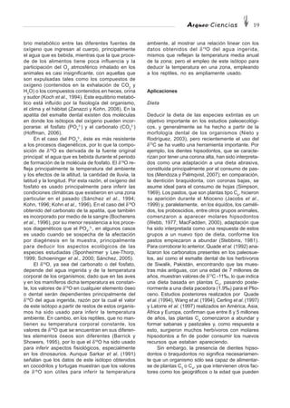 Arqueo·Ciencias 19
ambiente, al mostrar una relación linear con los
datos obtenidos del δ18
O del agua ingerida,
mismos que reflejan la temperatura media anual
de la zona; pero el empleo de este isótopo para
deducir la temperatura en una zona, empleando
a los reptiles, no es ampliamente usado.
Aplicaciones
Dieta
Deducir la dieta de las especies extintas es un
objetivo importante en los estudios paleoecológi-
cos, y generalmente se ha hecho a partir de la
morfología dental de los organismos (Nieto y
Rodríguez, 2003), pero recientemente el uso del
δ13
C se ha vuelto una herramienta importante. Por
ejemplo, los dientes hipsodontos, que se caracte-
rizan por tener una corona alta, han sido interpreta-
dos como una adaptación a una dieta abrasiva,
constituida principalmente por el consumo de pas-
tos (Mendoza y Palmqvist, 2007); en comparación,
la dentición braquidonta, con coronas bajas, se
asume ideal para el consumo de hojas (Simpson,
1969). Los pastos, que son plantas tipo C4
, hicieron
su aparición durante el Mioceno (Jacobs et al.,
1999) y, paralelamente, en los équidos, los caméli-
dos, los proboscidios, entre otros grupos animales,
comenzaron a aparecer molares hipsodontos
(Webb, 1977; MacFadden, 2000), adaptación que
ha sido interpretada como una respuesta de estos
grupos a un nuevo tipo de dieta, conforme los
pastos empiezaron a abundar (Stebbins, 1981).
Para corroborar lo anterior, Quade et al. (1992) ana-
lizaron los carbonatos presentes en los paleosue-
los, así como el esmalte dental de los herbívoros
de Siwalik, Pakistán, encontrando que las mues-
tras más antiguas, con una edad de 7 millones de
años, muestran valores de δ13
C -11‰, lo que indica
una dieta basada en plantas C3
, pasando poste-
riormente a una dieta pacedora (1.9‰) para el Plio-
ceno. Estudios posteriores realizados por Quade
et al. (1994), Wang et al. (1994), Cerling et al. (1997)
y Latorre et al. (1997) realizados en América, Asia,
África y Europa, confirman que entre 8 y 5 millones
de años, las plantas C4
comenzaron a abundar y
formar sabanas y pastizales y, como respuesta a
esto, surgieron muchos herbívoros con molares
hipsodontos a fin de poder consumir los nuevos
recursos que estaban apareciendo.
Sin embargo, la presencia de dientes hipso-
dontos o braquidontos no significa necesariamen-
te que un organismo sólo sea capaz de alimentar-
se de plantas C3
o C4
, ya que intervienen otros fac-
tores como los geográficos o la edad que pueden
brio metabólico entre las diferentes fuentes de
oxígeno que ingresan al cuerpo, principalmente
el agua que es bebida, mientras que la que proce-
de de los alimentos tiene poca influencia y la
participación del O2
atmosférico inhalado en los
animales es casi insignificante, con aquellas que
son expulsadas tales como los compuestos de
oxígeno (contenidos en la exhalación de CO2
y
H2
O) o los compuestos contenidos en heces, orina
y sudor (Koch et al., 1994). Este equilibrio metabó-
lico está influído por la fisiología del organismo,
el clima y el hábitat (Zanazzi y Kohn, 2008). En la
apatita del esmalte dental existen dos moléculas
en donde los isótopos del oxígeno pueden incor-
porarse: el fosfato (PO4
3-
) y el carbonato (CO3
2-
)
(Hoffman, 2006).
En el caso del PO4
3-
, éste es más resistente
a los procesos diagenéticos, por lo que la compo-
sición de δ18
O es derivada de la fuente original
principal: el agua que es bebida durante el periodo
de formación de la molécula de fosfato. El δ18
O re-
fleja principalmente la temperatura del ambiente
y los efectos de la altitud, la cantidad de lluvia, la
latitud y la longitud. Por esta razón, el oxígeno del
fosfato es usado principalmente para inferir las
condiciones climáticas que existieron en una zona
particular en el pasado (Sánchez et al., 1994;
Kohn, 1996; Kohn et al., 1996). En el caso del δ18
O
obtenido del carbonato de la apatita, que también
es incorporado por medio de la sangre (Bocherens
et al., 1996), por su menor resistencia a los proce-
sos diagenéticos que el PO4
,3-
, en algunos casos
es usado cuando se sospecha de la afectación
por diagénesis en la muestra, principalmente
para deducir los aspectos ecológicos de las
especies estudiadas (Sponheirmer y Lee-Thorp,
1999; Schoeninger et al., 2000; Sánchez, 2005).
El δ18
O, ya sea del carbonato o del fosfato,
depende del agua ingerida y de la temperatura
corporal de los organismos; dado que en las aves
y en los mamíferos dicha temperatura es constan-
te, los valores de δ18
O en cualquier elemento óseo
o dental serán dependientes principalmente del
δ18
O del agua ingerida, razón por la cual el valor
de este isótopo a partir de restos de estos organis-
mos ha sido usado para inferir la temperatura
ambiente. En cambio, en los reptiles, que no man-
tienen su temperatura corporal constante, los
valores de δ18
O que se encuentran en sus diferen-
tes elementos óseos son diferentes (Barrick y
Showers, 1995), por lo que el δ18
O ha sido usado
para inferir aspectos fisiológicos, especialmente
en los dinosaurios. Aunque Sarkar et al. (1991)
señalan que los datos de este isótopo obtenidos
en cocodrilos y tortugas muestran que los valores
de δ18
O son útiles para inferir la temperatura
 