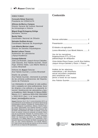 2 Arqueo·Ciencias
DIRECTORIO
Consuelo Sáizar Guerrero
Presidente de CONACULTA
Alfonso de Maria y Campos
Director General del Instituto Nacional
de Antropología e Historia
Miguel Ángel Echegaray Zúñiga
Secretario Técnico
Benito Taibo
Coordinador Nacional de Difusión
Salvador Guilliem Arroyo
Coordinador Nacional de Arqueología
Luis Alberto Martos López
Director de Estudios Arqueológicos
Becket Lailson Tinoco
Subdirector de Laboratorios
y Apoyo Académico
Consejo Editorial
José Luis Alvarado, Joaquín Arroyo Cabrales,
Julie Gazzola, Ana Fabiola Guzmán, Óscar
Hugo Jiménez Salas, Luis Alberto Martos y
Lorena Mirambell
Editores de Arqueo·Ciencias:
Ana Fabiola Guzmán y Lorena Mirambell
Diseño de portada:
Ana Fabiola Guzmán, retomando la portada
de las primeras publicaciones del Departa-
mento de Prehistoria
Los interesados en participar en esta publica-
ción o canjearla con otras publicaciones, favor
de dirigirse a los editores a la siguiente di-
rección: Subdirección de Laboratorios y Apo-
yoAcadémico, INAH, Moneda 16, México 06060,
México, D. F., teléfonos 5522-4162, 5542-6004
y 5522-3515 (fax), o al correo electrónico
arqueo_ciencias@yahoo.com.mx
Arqueo·Ciencias, Año 5, No. 5, enero-diciembre 2010, es
una publicación anual editada por el Instituto Nacional de
Antropología e Historia, Córdoba 45, Colonia Roma, C.P.
06700, Delegación Cuauhtémoc, México, Distrito Fede-
ral. Editor responsable: Ana Fabiola Guzmán y Lorena
Mirambell. Reservas de derechos al uso exclusivo No.
04-2008-110518302000-102. ISSN: en trámite. Licitud de
título: en trámite, Licitud de contenido: en trámite. Domi-
cilio de la publicación: Moneda 16, Colonia Centro, C.P.
06060. Delegación Cuauhtémoc, México, D.F. Imprenta:
Taller de impresión del INAH, Av. Tláhuac 3428,
Culhuacán, C.P. 09840, México, D.F. Distribuidor: Coor-
dinación Nacional de Difusión del INAH, Insurgentes Sur
421, 7o. piso, colonia Hipódromo, C.P. 06100, México,
D.F. Este número se terminó de imprimir el 30 de octubre
de 2010 con un tiraje de 300 ejemplares.
Contenido
Normas editoriales .......................................... 2
Presentación ..................................................... 4
El tránsito a la agricultura
Lorena Mirambell y Luis Morett Alatorre .......... 5
Uso de los marcadores
biogeoquímicos δ13
C y δ18
O en
paleoecología de tetrápodos
Víctor Adrián Pérez-Crespo, Luis M. Alva-Valdivia,
Joaquín Arroyo-Cabrales y Oscar J. Polaco†
......................................................................... 15
Análisis de las relaciones
matemáticas y del dimorfismo
sexual secundario empleados
para caracterizar a los
perros a través de sus huesos
Ana Fabiola Guzmán ..................................... 29
 
