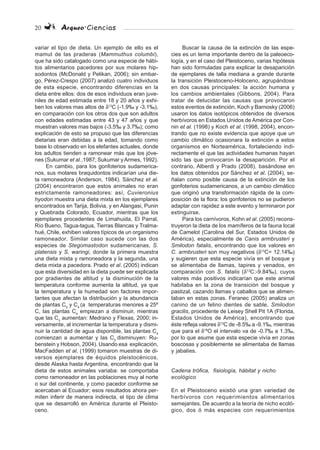 20 Arqueo·Ciencias
variar el tipo de dieta. Un ejemplo de ello es el
mamut de las praderas (Mammuthus columbi),
que ha sido catalogado como una especie de hábi-
tos alimentarios pacedores por sus molares hip-
sodontos (McDonald y Pelikan, 2006); sin embar-
go, Pérez-Crespo (2007) analizó cuatro individuos
de esta especie, encontrando diferencias en la
dieta entre ellos: dos de esos individuos eran juve-
niles de edad estimada entre 18 y 20 años y exhi-
ben los valores mas altos de δ13
C (-1.9‰ y -3.1‰),
en comparación con los otros dos que son adultos
con edades estimadas entre 43 y 47 años y que
muestran valores mas bajos (-3.5‰ y 3.7‰); como
explicación de esto se propuso que las diferencias
dietarias eran debidas a la edad, tomando como
base lo observado en los elefantes actuales, donde
los adultos tienden a ramonear más que los jóve-
nes (Sukumar et al.,1987; Sukumar yArmes, 1992).
En cambio, para los gonfoterios sudamerica-
nos, sus molares braquidontos indicarían una die-
ta ramoneadora (Anderson, 1984). Sánchez et al.
(2004) encontraron que estos animales no eran
estrictamente ramoneadores: así, Cuvieronius
hyodon muestra una dieta mixta en los ejemplares
encontrados en Tarija, Bolivia, y en Alangasi, Punin
y Quebrada Colorado, Ecuador, mientras que los
ejemplares procedentes de Limahuida, El Parral,
Río Bueno, Tagua-tagua, Tierras Blancas y Tralma-
hué, Chile, exhiben valores típicos de un organismo
ramoneador. Similar caso sucede con las dos
especies de Stegomastodon sudamericanas, S.
platensis y S. waringi, donde la primera muestra
una dieta mixta y ramoneadora y la segunda, una
dieta mixta a pacedora. Prado et al. (2005) indican
que esta diversidad en la dieta puede ser explicada
por gradientes de altitud y la disminución de la
temperatura conforme aumenta la altitud, ya que
la temperatura y la humedad son factores impor-
tantes que afectan la distribución y la abundancia
de plantas C3
y C4
(a temperaturas menores a 25º
C, las plantas C4
empiezan a disminuir, mientras
que las C3
aumentan: Medrano y Flexas, 2000; in-
versamente, al incrementar la temperatura y dismi-
nuir la cantidad de agua disponible, las plantas C4
comienzan a aumentar y las C3
disminuyen: Ru-
benstein y Hobson, 2004). Usando esa explicación,
MacFadden et al. (1999) tomaron muestras de di-
versos ejemplares de équidos pleistocénicos,
desde Alaska hasta Argentina, encontrando que la
dieta de estos animales variaba: se comportaba
como ramoneador en las poblaciones muy al norte
o sur del continente, y como pacedor conforme se
acercaban al Ecuador; esos resultados ahora per-
miten inferir de manera indirecta, el tipo de clima
que se desarrolló en América durante el Pleisto-
ceno.
Buscar la causa de la extinción de las espe-
cies es un tema importante dentro de la paleoeco-
logía, y en el caso del Pleistoceno, varias hipótesis
han sido formuladas para explicar la desaparición
de ejemplares de talla mediana a grande durante
la transición Pleistoceno-Holoceno, agrupándose
en dos causas principales: la acción humana y
los cambios ambientales (Gibbons, 2004). Para
tratar de delucidar las causas que provocaron
estos eventos de extinción, Koch y Barnosky (2006)
usaron los datos isotópicos obtenidos de diversos
herbívoros en Estados Unidos de América por Con-
nin et al. (1998) y Koch et al. (1998, 2004), encon-
trando que no existe evidencia que apoye que un
cambio climático ocasionara la extinción a estos
organismos en Norteamérica, fortaleciendo indi-
rectamente el que las actividades humanas hayan
sido las que provocaron la desaparición. Por el
contrario, Alberdi y Prado (2008), basándose en
los datos obtenidos por Sánchez et al. (2004), se-
ñalan como posible causa de la extinción de los
gonfoterios sudamericanos, a un cambio climático
que originó una transformación rápida de la com-
posición de la flora: los gonfoterios no se pudieron
adaptar con rapidez a este evento y terminaron por
extinguirse.
Para los carnívoros, Kohn et al. (2005) recons-
truyeron la dieta de los mamíferos de la fauna local
de Camelot (Carolina del Sur, Estados Unidos de
América), especialmente de Canis armbrusteri y
Smilodon fatalis, encontrando que los valores en
C. armbrusteri son muy negativos (δ13
C= 12.14‰)
y sugieren que esta especie vivía en el bosque y
se alimentaba de llamas, tapires y venados, en
comparación con S. fatalis (δ13
C:-9.84‰), cuyos
valores más positivos indicarían que este animal
habitaba en la zona de transición del bosque y
pastizal, cazando llamas y caballos que se alimen-
taban en estas zonas. Feranec (2005) analiza un
canino de un felino dientes de sable, Smilodon
gracilis, procedente de Leisey Shell Pit 1A (Florida,
Estados Unidos de América), encontrando que
éste refleja valores δ13
C de -8.5‰ a -9.1‰, mientras
que para el δ18
O el intervalo va de -0.7‰ a 1.3‰,
por lo que asume que esta especie vivía en zonas
boscosas y posiblemente se alimentaba de llamas
y jabalíes.
Cadena trófica, fisiología, hábitat y nicho
ecológico
En el Pleistoceno existió una gran variedad de
herbívoros con requerimientos alimentarios
semejantes. De acuerdo a la teoría de nicho ecoló-
gico, dos ó más especies con requerimientos
 