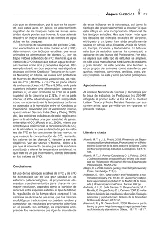 Arqueo·Ciencias 23
con que se alimentaban, por lo que se ha asumi-
do que estas aves en época de apareamiento
migraban de los bosques hacia las zonas semi-
áridas donde ponían sus huevos, lo que además
resuelve un mayor acceso a las fuentes de agua
dulce en los bosques.
En huevos de saurópodos del periodo Cretá-
cico encontrados en la India, Sarkar et al. (1991)
determinaron, con isótopos estables, que estos
animales se alimentaban de plantas C3
, por los
bajos valores obtenidos de δ13
C, mientras que los
valores de δ18
O indican que bebían agua de diver-
sas fuentes como ríos y pequeñas lagunas. Otro
ejemplo,situado en dos secciones estratigráficas
distintas del límite Cretácico-Terciario en la cuen-
ca Nanxiong en China, las cuales son portadoras
de huevos de Macroolithus yaotunensis, los valo-
res de δ13
C (-10.38‰ a -10.75‰ en parte inferior
de ambas secciones; -9.17‰ a -9.36‰. en la parte
superior) indicaron una alimentación basadas en
plantas C3
; el valor promedio de δ18
O en la parte
superior de la columna es 2.12‰, y en la parte
inferior, -3.22‰, situación que ha sido interpretada
como un incremento en la temperatura conforme
se acercaba a la transición entre el Cretácico al
Paleoceno, provocado por el vulcanismo intenso
que ocurría en Deccan, India (Zikui y Zheng, 2000).
Así, las emisiones volcánicas de esta región arro-
jaron a la atmósfera una gran cantidad de gases,
entre ellos el CO2
(Pardo et al., 2009), mismo que
contribuyó a incrementar la concentración de CO2
en la atmósfera, lo que es detectado por los valo-
res de δ13
C en los cascarones de los huevos, ya
que cuando la concentración de CO2
aumenta,
los valores de las plantas C3
tienden a ser más
negativos (van der Merwe y Medina, 1989); a la
par que el incremento de este gas en la atmósfera
contribuyó a elevar la temperatura ambiental, ya
que este es un gas invernadero, siendo detectado
en los valores de δ18
O.
Conclusiones
El uso de los isótopos estables de δ13
C y de δ18
O
ha demostrado ser de una gran utilidad en los
estudios paleoecológicos, al proporcionar ele-
mentos complementarios para discernir con
mayor resolución, aspectos como la partición de
recursos entre especies extintas, el tipo de hábitat,
la regulación de la temperatura corporal ó los
cambios en el clima de una zona, que los métodos
morfológicos tradicionales no pueden resolver y
corroborar los resultados previamente obtenidos
en el pasado. Sin embargo, es importante com-
prender los mecanismos que rigen la abundancia
de estos isótopos en la naturaleza, así como la
fisiología del grupo taxonómico a estudiar ya que
ésta influye en una incorporación diferencial de
los isótopos estables. Hay que hacer notar que
los estudios de isótopos estables de carbono,
nitrógeno y oxígeno han sido ampliamente
usados en África, Asía, Estados Unidos de Améri-
ca, Europa, Oceanía y Sudamérica. En México,
este tipo de estudios apenas ha comenzado a
aplicarse en las faunas del Pleistoceno. Por ello,
se espera que este tipo de estudios se amplien,
no sólo a las mastofaunas herbívoras de mediano
y gran tamaño de este periodo, sino también a
otros grupos de animales como mamíferos pe-
queños, marinos, carnívoros, anfibios, aves, pe-
ces y reptiles, de este y otros periodos geológicos.
Agradecimientos
Al Consejo Nacional de Ciencia y Tecnología por
la beca de estudios de Postgrado No 200441
otorgada al primer autor. A los M en C. Becket
Lailson Tinoco y Pedro Morales Fuentes por sus
comentarios que permitieron enriquecer el
presente trabajo.
Literatura citada
Alberdi, M. T. y J. L. Prado. 2008. Presencia de Stego-
mastodon (Gomphotheriidae,Proboscidea)enelPleis-
toceno Superior de la zona costera de Santa Clara
del Mar (Argentina). Estudios Geológicos, 64:175-
185.
Alberdi, M. T., J. Arroyo-Cabrales y O. J. Polaco. 2003.
¿Cuántas especies de caballo hubo en una sola locali-
dad del Pleistoceno Mexicano? Revista Española de
Paleontología, 18:205-212.
Allégre, C. J. 2008. Isotope geology. Cambridge University
Press, Cambridge. 512 pp.
Anderson, E. 1984. Who’s who in the Pleistocene: a ma-
mmalian bestiary. Pp. 40-89, in: Quaternary extinc-
tions: a prehistoric revolution (P. S. Martin y R. G. Klein,
eds.). UniversityArizona Press, Tucson. 892 pp.
Andrade, J. L., E. de la Barrera, C. Reyes-García, M. F.
Ricalde,G.Vargas-SotoyC.J.Cervera.2007.Elmeta-
bolismo ácido de las crasuláceas: diversidad, fisiología
ambiental y productividad. Boletín de la Sociedad
Botánica de México, 87:37-50.
Arsenault, R. y N. Owen-Smith. 2008. Resource parti-
tioning by grass height among grazing ungulates does
not follow body size relation. Oikos, 117:1711-1717.
 