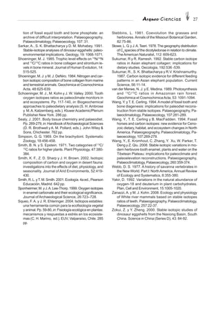Arqueo·Ciencias 27
tion of fossil equid tooth and bone phosphate: an
archive of difficult interpretation. Palaeogeography,
Palaeoclimatology, Palaeoecology, 107: 31.
Sarkar, A., S. K. Bhattacharya y D. M. Mohabey. 1991.
Stable-isotope analyses of dinosaur eggshells: paleo-
environmental implications. Geology, 19: 1068-1071.
Shoeninger, M. J. 1985. Trophic level effects on 15
N/14
N
and 13
C/12
C ratios in bone collagen and strontium le-
vels in bone mineral. Journal of Human Evolution, 14:
515-525.
Shoeninger, M. J. y M. J. DeNiro. 1984. Nitrogen and car-
bon isotopic composition of bone collagen from marine
and terrestrial animals. Geochimica et Cosmochimica
Acta, 48:625-639.
Schoeninger, M. J., M. Kohn y J. W. Valley. 2000. Tooth
oxygen isotopes ratios as paleoclimate monitors in
arid ecosystems. Pp. 117-140, in: Biogeochemical
approaches to paleodietary analysis (S. H.Ambrose
y M.A. Katzemberg, eds.). KluwerAcademic/Plenum
Publisher New York. 286 pp.
Sealy, J. 2001. Body tissue chemistry and palaeodiet.
Pp. 269-279, in: Handbook ofArchaeological Sciences
(D. R. Brothwell y A. M. Pollard, eds.). John Wiley &
Sons, Chichester. 762 pp.
Simpson, G. G. 1969. On the brachydont. Systematic
Zoology, 18:456-458.
Smith, B. N. y S. Epstein. 1971. Two categories of 13
C/
12
C ratios for higher plants. Plant Physiology, 47:380-
384.
Smith, K. F., Z. D. Sharp y J. H. Brown. 2002. Isotopic
composition of carbon and oxygen in desert fauna:
investigations into the effects of diet, physiology, and
seasonality. Journal of Arid Environments, 52:419-
430.
Smith, R. L. yT. M. Smith. 2001. Ecología. 4a ed., Pearson
Educación, Madrid. 642 pp.
Sponheirmer,M.yJ.A.Lee-Thorp.1999.Oxygenisotopes
in enamel carbonate and their ecological significance.
Journal ofArchaeological Science, 26:723–728.
Squeo, F.A. y J. R. Ehleringer. 2004. Isótopos estables:
una herramienta común para la ecofisiología vegetal
y animal. Pp. 59-80, in: Fisiología ecológica en plantas:
mecanismos y respuestas a estrés en los ecosiste-
mas (C. H. Marino, ed.). EUV, Valparaíso, Chile. 285
pp.
Stebbins, L. 1981. Coevolution the grasses and
herbivores. Annals of the Missouri Botanical Garden,
82:75-86.
Stowe, L. G. y J.A.Teeri. 1978.The geography distribution
of C4
species of the dicotyledonae in relation to climate.
TheAmerican Naturalist, 112: 609-623.
Sukumar, R y R. Ramesh. 1992. Stable carbon isotope
ratios in Asian elephant collagen: implications for
dietary studies. Oecologia, 192:536 -539.
Sukumar, R., S. K. Bhattacharya y R.V. Krishnamurthy.
1987. Carbon isotopic evidence for different feeding
patterns in an Asian elephant population. Current
Science, 56:11-14.
van der Merwe, N. J. y E. Medina. 1989. Photosynthesis
and 13
C/12
C ratios in Amazonian rain forest.
Geochimica et CosmochimicaActa, 53: 1091-1094.
Wang, Y. y T. E. Cerling. 1994.Amodel of fossil tooth and
bone diagenesis: implications for paleodiet recons-
truction from stable isotopes. Palaeogeography, Pa-
laeoclimatology, Palaeoecology, 107:281-289.
Wang, Y., T. E. Cerling y B. MacFadden. 1994. Fossil
horses and carbon isotopes: new evidence for Ceno-
zoic dietary, habitat, and ecosystem changes in North
America. Palaeogeography, Palaeoclimatology, Pa-
laeoecology, 107:269-279.
Wang, Y., E. Kromhout, C. Zhang, Y. Xu, W. Parker, T.
Deng y Z. Qiu. 2008. Stable isotopic variations in mo-
dern herbivore tooth enamel, plants and water on the
Tibetean Plateau: implications for paleoclimate and
paleoelevation reconstructions. Palaeogeography,
Palaeoclimatology, Palaeoecology, 260:359-374.
Webb, D. S. 1977. A history of savanna vertebrates in
the New World. Part I: NorthAmerica.Annual Review
of Ecology and Systematics, 8:355-380.
Yakir, D. 1992. Variations in the natural abundance of
oxygen-18 and deuterium in plant carbohydrates.
Plan, Cell and Environment, 15:1005-1020.
Zanazzi, A. y M. J. Kohn. 2008. Ecology and physiology
of White river mammals based on stable isotopes
ratios of teeth. Palaeogeography, Palaeoclimatology,
Palaeoecology, 257:22-37.
Zokui, Z. y Y. Zheng. 2000. Stable isotopic studies of
dinosaur eggshells from the Naxiong Basin, South
China. Science in China (Series D), 43: 84-92.
 