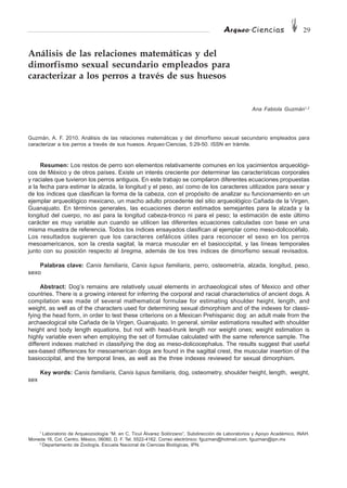 Arqueo·Ciencias 29
Análisis de las relaciones matemáticas y del
dimorfismo sexual secundario empleados para
caracterizar a los perros a través de sus huesos
Ana Fabiola Guzmán1,2
Guzmán, A. F. 2010. Análisis de las relaciones matemáticas y del dimorfismo sexual secundario empleados para
caracterizar a los perros a través de sus huesos. Arqueo·Ciencias, 5:29-50. ISSN en trámite.
Resumen: Los restos de perro son elementos relativamente comunes en los yacimientos arqueológi-
cos de México y de otros países. Existe un interés creciente por determinar las características corporales
y raciales que tuvieron los perros antiguos. En este trabajo se compilaron diferentes ecuaciones propuestas
a la fecha para estimar la alzada, la longitud y el peso, así como de los caracteres utilizados para sexar y
de los índices que clasifican la forma de la cabeza, con el propósito de analizar su funcionamiento en un
ejemplar arqueológico mexicano, un macho adulto procedente del sitio arqueológico Cañada de la Virgen,
Guanajuato. En términos generales, las ecuaciones dieron estimados semejantes para la alzada y la
longitud del cuerpo, no así para la longitud cabeza-tronco ni para el peso; la estimación de este último
carácter es muy variable aun cuando se utilicen las diferentes ecuaciones calculadas con base en una
misma muestra de referencia. Todos los índices ensayados clasifican al ejemplar como meso-dolicocéfalo.
Los resultados sugieren que los caracteres cefálicos útiles para reconocer el sexo en los perros
mesoamericanos, son la cresta sagital, la marca muscular en el basioccipital, y las líneas temporales
junto con su posición respecto al bregma, además de los tres índices de dimorfismo sexual revisados.
Palabras clave: Canis familiaris, Canis lupus familiaris, perro, osteometría, alzada, longitud, peso,
sexo
Abstract: Dog’s remains are relatively usual elements in archaeological sites of Mexico and other
countries. There is a growing interest for inferring the corporal and racial characteristics of ancient dogs. A
compilation was made of several mathematical formulae for estimating shoulder height, length, and
weight, as well as of the characters used for determining sexual dimorphism and of the indexes for classi-
fying the head form, in order to test these criterions on a Mexican Prehispanic dog: an adult male from the
archaeological site Cañada de la Virgen, Guanajuato. In general, similar estimations resulted with shoulder
height and body length equations, but not with head-trunk length nor weight ones; weight estimation is
highly variable even when employing the set of formulae calculated with the same reference sample. The
different indexes matched in classifying the dog as meso-dolicocephalus. The results suggest that useful
sex-based differences for mesoamerican dogs are found in the sagittal crest, the muscular insertion of the
basioccipital, and the temporal lines, as well as the three indexes reviewed for sexual dimorphism.
Key words: Canis familiaris, Canis lupus familiaris, dog, osteometry, shoulder height, length, weight,
sex
1
Laboratorio de Arqueozoología “M. en C. Ticul Álvarez Solórzano”, Subdirección de Laboratorios y Apoyo Académico, INAH.
Moneda 16, Col. Centro. México, 06060, D. F. Tel. 5522-4162. Correo electrónico: fguzman@hotmail.com, fguzman@ipn.mx
2
Departamento de Zoología, Escuela Nacional de Ciencias Biológicas, IPN.
 