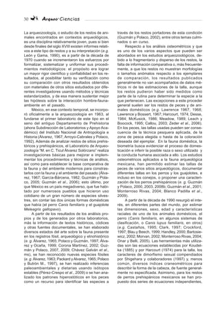30 Arqueo·Ciencias
La arqueozoología, o estudio de los restos de ani-
males encontrados en contextos arqueológicos,
es una disciplina relativamente joven, pues si bien
desde finales del siglo XVIII existen informes relati-
vos a este tipo de restos y a su interpretación (e.g.
León y Gama, 1990), es a partir de la década de
1970 cuando se incrementaron los esfuerzos por
formalizar, sistematizar y uniformar sus procedi-
mientos metodológicos: el propósito era lograr
un mayor rigor científico y confiabilidad en los re-
sultados, al posibilitar tanto su verificación como
su comparación con otros resultados obtenidos
con materiales de otros sitios estudiados por dife-
rentes investigadores usando métodos y técnicas
estandarizados, y de esa manera sustentar mejor
las hipótesis sobre la interacción hombre-fauna-
ambiente en el pasado.
México, en ese contexto temporal, se incorpo-
ró oficialmente a la arqueozoología en 1963, al
fundarse el primer laboratorio de este tipo en el
seno del antiguo Departamento de Prehistoria
(ahora Subdirección de Laboratorios y Apoyo Aca-
démico) del Instituto Nacional de Antropología e
Historia (Álvarez, 1967; Arroyo-Cabrales y Polaco,
1992). Además de analizar restos de sitios prehis-
tóricos y prehispánicos, el Laboratorio de Arqueo-
zoología “M. en C. Ticul Álvarez Solórzano” realiza
investigaciones básicas para mejorar e implem-
mentar los procedimientos y técnicas de análisis,
así como para establecer la base comparativa de
la fauna y del ambiente modernos para constras-
tarlos con la fauna y el ambiente del pasado (Álva-
rez, 1967; García-Bárcena, 1982; Guzmán y Pola-
co, 2005; Guzmán et al., 2006); esto último, por
que México es un país megadiverso, que fue habi-
tado por numerosos pueblos que hicieron uso
cotidiano de un gran número de especies silves-
tres, sin contar las dos únicas formas domésticas
que había (el perro Canis familiaris y el guajolote
Meleagris gallopavo).
A partir de los resultados de los análisis pro-
pios y de los generados por otros laboratorios,
más la información de textos históricos, códices
y otras fuentes documentales, se han elaborado
diversos estados del arte sobre la fauna presente
en los registros fósil, arqueológico y etnohistórico
(e. g. Álvarez, 1965; Polaco y Guzmán, 1997; Álva-
rez y Ocaña, 1999; Corona Martínez, 2002; Guz-
mán y Polaco, 2007, 2009; Chávez Galván et al.,
ms), se han reconocido nuevas especies fósiles
(e. g. Álvarez, 1963; Packard yAlvarez, 1965; Polaco
y Butrón M., 1997), se han realizado inferencias
paleoambientales y dietarias usando isótopos
estables (Pérez-Crespo et al., 2009) o se han ana-
lizado los patrones hiperostóticos en los peces
como un recurso para identificar las especies a
través de los restos portadores de esta condición
(Guzmán y Polaco, 2002), entre otros temas culmi-
nados o en curso.
Respecto a los análisis osteométricos y que
es uno de los varios aspectos que pueden ser
abordados en los estudios arqueozoológicos, de-
bido a lo fragmentario y disperso de los restos, la
falta de información comparativa o, más frecuente-
mente, a que los restos no muestran morfologías
o tamaños anómalos respecto a los ejemplares
de comparación, los resultados publicados
generalmente no van acompañados de datos mé-
tricos ni de las estimaciones de la talla, aunque
los restos pudieron haber sido medidos como
parte de la rutina para determinar la especie a la
que pertenecen. Las excepciones a este proceder
general suelen ser los restos de peces y de ani-
males domésticos (e.g. Lawrence 1967, 1968;
Lawrence y Bossert, 1967; Harcourt, 1974; Desse,
1984; McKusick, 1986; Meadow, 1989; Leach y
Boocock, 1995; Callou, 2003; Zeder et al., 2006).
En los peces, las tallas usadas pueden ser conse-
cuencia de la técnica pesquera aplicada, de la
zona de pesca elegida o hasta de la coloración
deseada del ejemplar. En la fauna doméstica, la
biometría busca evidenciar el proceso de domes-
ticación e inferir la posible raza o sexo utilizado y
la conducta humana asociada a ello. Los estudios
osteométricos aplicados a la fauna arqueológica
mexicana, han permitido estimar las tallas de
peces de varios sitios arqueológicos, documentar
diferentes tallas en los perros y los guajolotes, e
incluso en los conejos, o proponer una caracteri-
zación de los perros prehispánicos (e. g. Guzmán
y Polaco, 2000, 2003, 2008b; Guzmán et al., 2001;
Monterroso Rivas, 2004; Blanco Padilla et al.,
2009).
A partir de la década de 1990 resurgió el inte-
rés, en diferentes partes del mundo, por estimar
las dimensiones, sexo, edad y características
raciales de uno de los animales domésticos, el
perro (Canis familiaris, en algunos sistemas de
clasificación, o Canis lupus familiaris, en otros)
(e.g. Castaños, 1995; Clark, 1997; Crockford,
1997; Blau y Beech, 1999; Handley, 2000; Bartosie-
wicz, 2002; Morvan, 2002; Monterroso Rivas, 2004;
Onar y Belli, 2005). Las herramientas más utiliza-
das son las ecuaciones establecidas por Koudel-
ka (1885) y por Harcourt (1974) para la talla, los
caracteres de dimorfismo sexual compendiados
por Shigehara y colaboradores (1997) y, menos
común, diversos índices craneométricos para
describir la forma de la cabeza, de fuente general-
mente no especificada. Asimismo, para los restos
de perros prehispánicos mexicanos se han pro-
puesto dos series de ecuaciones independientes,
 
