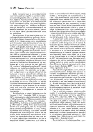 34 Arqueo·Ciencias
Cabe mencionar que la nomenclatura ósea
veterinaria usada en español ha sufrido modifica-
ciones a lo largo de los años (e.g. Sisson y Gross-
man, 1965 vs. Rosenbaum et al., 2000), cambios
que parecen ser atribuibles a la estandarización
con la variante de España, pero por la larga tradi-
ción mastozoológica del Laboratorio de Arqueo-
zoología, se optó por usar la nomenclatura de las
especies silvestres, que es más general y permi-
te, a la larga, hacer comparaciones entre todos
los mamíferos.
La recopilación de las ecuaciones y otros ca-
racteres utilizados para estimar la alzada a la cruz,
la longitud, el peso, el sexo y la forma del cráneo,
partió de los trabajos sobre perros arqueológicos
a nivel mundial y local, continuando con una bús-
queda en cascada de las referencias citadas. Se
realizó, en lo posible, la lectura del texto original
para verificar, y en su caso corregir, la escritura de
las ecuaciones registradas en las fuentes secun-
darias y para obtener otras propiedades estadísti-
cas, como el coeficiente de correlación (r, que es
una medida de la desviación de los valores esti-
mados por la regresión en torno a la media de la
población estadística; también se le conoce como
desviación explicada por la regresión), los resi-
duales (e), el error estándar del valor estimado
(Sx,y
), o el error estándar de la pendiente (Sb
) (todas
miden, de una u otra forma, la diferencia entre los
valores observados y los estimados por la regre-
sión y, al participar en el cálculo del intervalo de
confianza en que se ubica el valor estimado, su
valor es una medida indirecta de la amplitud de
dicho intervalo) (e.g. Daniel, 2010).
Aspecto corporal de los perros (cuadro 1). Las
ecuaciones ensayadas incluyeron las series
utilizadas comúnmente por las diferentes escue-
las de arqueozoólogos (referidas en la introduc-
ción), más otras que consideran las mismas y
otras variables conservadas en el ejemplar de
Guanajuato:
Para la alzada se usaron las ecuaciones de
Harcourt (1974) y Koudelka (1885, in Harcourt,
1974), las ecuaciones más recientes de K. M. Clark
(1995) y ValadezAzúa (1998), una ecuación menos
difundida propuesta por Valadez Azúa y colabora-
dores (1998) y, finalmente, la ecuación de Chrószcz
y colaboradores (2006). Todas son ecuaciones
lineales o de primer grado (esto es, el exponente
de las variables independientes es uno y no hay
logaritmos involucrados) y usan como variable
independiente a las longitudes totales de los
huesos largos, exceptuando las dos últimas ecua-
ciones, que fueron elaboradas con base: una, en
la longitud cabeza-tronco obtenida a su vez con la
longitud del dentario (Valadez Azúa et al., 1998), y
la otra, en la cavidad craneal (Chrószcz et al., 2006)
(cuadro 1). Por su parte, las ecuaciones de K. M.
Clark (1995) son indirectas, ya que como variable
dependiente nunca utilizó el valor real de la alzada
que tuvieron los perros antes de su preparación
como esqueletos: así, esta investigadora primero
midió los cinco huesos largos involucrados en las
ecuaciones de Harcourt para obtener, a través de
aplicar dichas ecuaciones, cinco resultados para
la alzada; esos cinco valores fueron promediados
y el valor promedio fungió como variable dependien-
te para calcular las nuevas ecuaciones lineales
usando la longitud de los metapodiales.
Al contar con cuatro series o conjuntos de
ecuaciones para estimar la alzada (que de aquí
en adelante serán distinguidas por el nombre de
los autores que las proponen: Harcourt, Koudelka,
K. M. Clark y Valadez Azúa), cada serie elaborada a
partir de una muestra poblacional diferente entre
sí, se analizó si el uso de las ecuaciones podría
ser indistinto o no, a través de comparar los resul-
tados estimados de las cuatro series con la prue-
ba de Kruskal-Wallis, a un nivel de significación
de 0.05, y en caso de encontrar diferencias signifi-
cativas en los valores estimados, se determinó
cuál(es) par(es) de series eran los que otorgaban
dicha diferencia, siguiendo el procedimiento indica-
do por Siegel y Castellan (2007) y con el mismo ni-
vel de significación (0.05).
Respecto a la longitud de los perros, se locali-
zaron cuatro funciones de tipo lineal basadas en
variables independientes diferentes (cuadro 1):
dos estiman la longitud del cuerpo (LC
, entre la
punta del hombro y la punta de la nalga: G. R. Clark,
1995, in Crockford 1997) a través de ecuaciones
de regresión, y dos más, la longitud cabeza-tronco
(Lc-T
, entre la punta de la nariz y la punta de la nalga:
ValadezAzúa, 1998;ValadezAzúa et al., 1998) usan-
do tanto proporciones como la sumatoria simple
de la longitud de los huesos.
Para el peso se ensayaron seis propuestas
(cuadro 1): cinco de ellas comprenden ecuaciones
no lineales expresadas en forma logarítmica
(Wing, 1976, in Hamblin, 1984; Wing, 1978) o en
forma exponencial (Anderson et al., 1985; Anyonge,
1993; Betti et al., 2000); la sexta propuesta es una
multiplicación simple (Valadez, 1998). Dos de las
propuestas están basadas en grupos taxonómicos
superiores inclusivos de los perros (mamíferos:
Anderson et al., 1985; cánidos: Anyonge, 1993); el
resto son específicas para los perros. Para analizar
la existencia de diferencias significativas, se aplicó
el procedimiento estadístico ya descrito, a las
series de Wing (1978), Anderson et al. (1985), An-
yonge (1993) y Betti et al. (2000).
Como una forma indirecta de cuantificar y com-
 