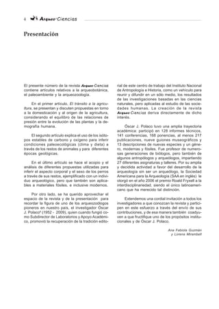 4 Arqueo·Ciencias
El presente número de la revista Arqueo·Ciencias
contiene artículos relativos a la arqueobotánica,
el paleoambiente y la arqueozoología.
En el primer artículo, El tránsito a la agricu-
ltura, se presentan y discuten propuestas en torno
a la domesticación y al origen de la agricultura,
considerando el equilibro de las relaciones de
presión entre la evolución de las plantas y la de-
mografía humana.
El segundo artículo explica el uso de los isóto-
pos estables de carbono y oxígeno para inferir
condiciones paleoecológicas (clima y dieta) a
través de los restos de animales y para diferentes
épocas geológicas.
En el último artículo se hace el acopio y el
análisis de diferentes propuestas utilizadas para
inferir el aspecto corporal y el sexo de los perros
a través de sus restos, ejemplificado con un indivi-
duo arqueológico, pero que también son aplica-
bles a materiales fósiles, e inclusive modernos.
Por otro lado, se ha querido aprovechar el
espacio de la revista y de la presentación para
recordar la figura de uno de los arqueozoólogos
pioneros en nuestro país, el investigador Óscar
J. Polaco†
(1952 - 2009), quien cuando fungió co-
mo Subdirector de Laboratorios y Apoyo Académi-
co, promovió la recuperación de la tradición edito-
Presentación
rial de este centro de trabajo del Instituto Nacional
de Antropología e Historia, como un vehículo para
reunir y difundir en un sólo medio, los resultados
de las investigaciones basadas en las ciencias
naturales, pero aplicadas al estudio de las socie-
dades humanas. La creación de la revista
Arqueo·Ciencias deriva directamente de dicho
interés.
Óscar J. Polaco tuvo una amplia trayectoria
académica: participó en 128 informes técnicos,
141 conferencias, 168 ponencias, al menos 217
publicaciones, nueve guiones museográficos y
13 descripciones de nuevas especies y un géne-
ro, modernas y fósiles. Fue profesor de numero-
sas generaciones de biólogos, pero también de
algunos antropólogos y arqueólogos, impartiendo
27 diferentes asignaturas y talleres. Por su amplia
y decidida actividad a favor del desarrollo de la
arqueología sin ser un arqueólogo, la Sociedad
Americana para la Arqueología (SAA en inglés) le
otorgó en el año 2006 el premio Roald Fryxell a la
interdisciplinariedad, siendo el único latinoameri-
cano que ha merecido tal distinción.
Extendemos una cordial invitación a todos los
investigadores a que conozcan la revista y partici-
pen en este esfuerzo a través del envío de sus
contribuciones, y de esa manera también coadyu-
ven a que fructifique uno de los propósitos institu-
cionales y de Óscar J. Polaco.
Ana Fabiola Guzmán
y Lorena Mirambell
 