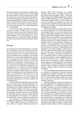 Arqueo·Ciencias 41
gicos del ejemplar de Guanajuato lo señalan como
un macho. Dichos atributos son la cresta sagital
bien desarrollada, la forma alargada de la marca
de inserción en la base del hueso basioccipital y
las líneas temporales muy próximas entre sí, con-
vergiendo ligeramente por detrás del bregma (fig.
1c-e). Los tres índices también lo sitúan como un
macho (cuadro 5). En cambio, la línea nucal supe-
rior, al ser recta y baja (fig. 1c), lo habría sido asocia-
do a las hembras.
La forma de la cresta condiloidea de la mandí-
bula fue un carácter ambiguo, pues es marcada
en el lado derecho y suave en el izquierdo; por el
primer caso, se le habría relacionado con un macho
y por el segundo, con una hembra (fig. 1f). Los ca-
racteres que no se conservaron están vinculados
con las formas del área frontal y del ángulo subpú-
bico.
Discusión
La reconstrucción de las dimensiones y del peso
de un organismo, a partir de ecuaciones de regre-
sión, es siempre de forma aproximativa (e.g.
Leach y Boocock, 1995), en donde el valor obteni-
do es una estimación que oscilará en un intervalo
calculado con una cierta probabilidad de ocurren-
cia. Las ecuaciones más robustas y consistentes
serán aquellas calculadas a partir de una serie
numerosa de ejemplares de comparación y en
donde se hayan evaluado, y de ser posible inclui-
do, el efecto de las variaciones geográfica y no
geográfica; de un conjunto de varias posibles
ecuaciones, la que mejor describa la relación
entre las variables independientes y la depen-
diente (o estimado) será la que comparativamente
posea un coeficiente de correlación (r) lo más
alto posible (entre 0.9 y 1.0) y los valores más
bajos de los residuales (e), del error estándar de
la variable estimada (Sx,y
) y del error estándar de
la pendiente (Sb
).
A falta de suficientes ejemplares de compara-
ción para obtener una ecuación estadística, una
opción ha sido establecer proporciones de las di-
mensiones de los huesos respecto de la talla o el
peso. En última instancia, se recurre a la compa-
ración directa para definir si el resto arqueológico
se aproxima a las dimensiones de su contraparte
en el ejemplar reciente, o que porcentaje aparenta
ser más pequeño o más grande, y en función de
esa observación visual, se asigna la posible talla.
Las ecuaciones compiladas que derivan de
un análisis de regresión son las de Harcourt (1974),
K. M. Clark (1995), Chrószcz et al. (2006), G. R.
Clark (1995, in Crockford 1997), Wing (1976, in
Hamblin, 1984; 1978), Anderson et al. (1985),
Anyonge (1993), Betti et al. (2000), mientras que
las ecuaciones de Koudelka (1885, in Harcourt,
1974), ValadezAzúa (1998), ValadezAzúa y colabo-
radores (1998) corresponden a las obtenidas por
proporciones simples; más aún, dos de ellas son
una suma simple de las longitudes de cada uno
de los huesos considerados en la ecuación (cuarta
ecuación de la alzada y la longitud cabeza-tronco
de Valadez Azúa, 1998).
Desafortunadamente, pocas de esas ecuacio-
nes fueron publicadas con la información estadís-
tica complementaria, lo cual resta criterios para
elegir el mejor ajuste aplicable al material recupe-
rado (aunque dentro de alguna de las series sí es
posible efectuar este análisis con la consiguiente
selección de la ecuación) y su presentación como
simples ecuaciones no facilita visualizar al valor
estimado como el valor estadístico central de un
intervalo. Las características de los ejemplares
usados en la elaboración de las ecuaciones, que
den una idea de su alcance y aplicabilidad, gene-
ralmente no son proporcionadas y tampoco se in-
cluyen los valores de las medidas, para incorporar-
los a una serie mayor y obtener así los estadísticos
faltantes u otro tipo de ecuaciones (aunque siem-
pre es preferible volver a medir los huesos para
que el error inherente a cada investigador sea uni-
forme: Santos-Moreno et al., 1998). También se
observó que, en ocasiones, el criterio de elección
de las ecuaciones estaba basado en la estimación
mayor obtenida, que generalmente era la propor-
cionada usando la tibia (e.g. Valadez Azúa,1998;
Cabrero y Valadez, 2009), más que en un criterio
estadístico.
Por la variabilidad de resultados que se obtie-
ne al aplicar las diferentes ecuaciones, algunos
investigadores sugieren descartar el uso de las
mismas y sólo trabajar con las medidas originales
de los huesos (Forest,1998), perdiendo de vista
que se trata de un intervalo lo más aproximado
posible al valor real.
Independientemente que las ecuaciones ha-
yan sido elaboradas con poblaciones diferentes a
las prehispánicas o no, el análisis estadístico de
la alzada, omitiendo ya sea los resultados obte-
nidos usando los metatarsales V en las ecuacio-
nes de Clark (de la serie de ecuaciones calcula-
das de manera indirecta) o el húmero en la ecua-
ción de Valadez Azúa, sugiere que todos los estima-
dos pertenecen a la misma población estadística;
esta misma idea se ve apoyada por el coeficiente
de variación global bajo (comparables a los regis-
trados para el esqueleto craneal de mamíferos:
e.g. Bader y Hall, 1960; Cervantes y Vargas, 1998;
López-González y Polaco, 1998). La baja variación
 